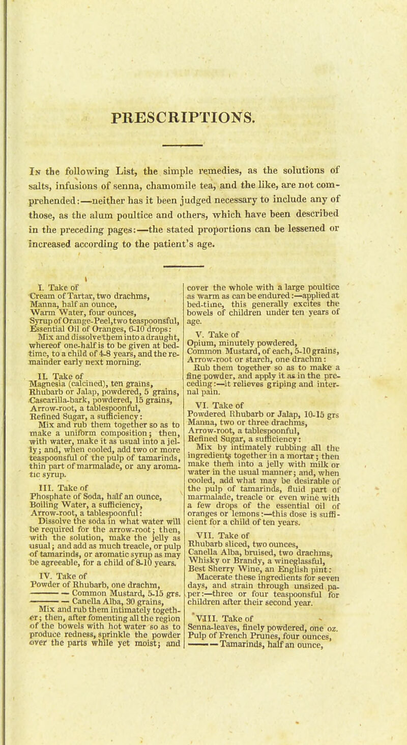 PRESCRIPTIONS. In the following List, the simple remedies, as the solutions of salts, infusions of senna, chamomile tea, and the like, are not com- prehended:—neither has it heen judged necessary to include any of those, as the alum poultice and others, which have been described in the preceding pages:—the stated proportions can be lessened or increased according to the patient's age. i I Take of Cream of Tartar, two drachms, Manna, half an ounce, Warm Water, four ounces, Syrupof Orange- Peel,two teaspoonsful, Essentia] Oil of Oranges, 6-10 drops: Mix and dissolvethem into a draught, whereof one-half is to be given at bed- time, to a child of 4-8 years, and the re- mainder early next morning. IL Take of Magnesia (calcined), ten grains, Rhubarb or Jalap, powdered, 5 grains, CascariUa-bark, powdered, 15 grains, Arrow-root, a tablespoonful, Refined Sugar, a sufficiency: Mix and rub them together so as to make a uniform composition; then, with water, make it as usual into a jel- ly ; and, when cooled, add two or more teaspoonsful of the pulp of tamarinds, thin part of marmalade, or any aroma- tic syrup. HI. Take of Phosphate of Soda, half an ounce, Boiling Water, a sufficiency, Arrow-root, a tablespoonful: Dissolve the soda in what water will be required for the arrow-root; then, with the solution, make the jelly as usual; and add as much treacle, or pulp of tamarinds, or aromatic syrup as may be agreeable, for a child of 8-10 years. IV. Take of Powder of Rhubarb, one drachm, Common Mustard, 5-15 grs. — Canella Alba, 30 grains, Mix and rub them intimately togeth- er; then, after fomenting all the region of the bowels with hot water so as to produce redness, sprinkle the powder over the parts while yet moist; and cover the whole with a large poultice as warm as can be endured:—applied at bed-time, this generally excites the bowels of children under ten years of age. V. Take of Opium, minutely powdered, Common Mustard, of each, 5-10 grains, Arrow-root or starch, one drachm: Rub them together so as to make a fine powder, and apply it as in the pre- ceding:—it relieves griping and inter- nal pain. VI. Take of Powdered Rhubarb or Jalap, 10-15 grs Manna, two or three drachms, Arrow-root, a tablespoonful, Refined Sugar, a sufficiency: Mix by intimately rubbing all the ingredients together in a mortar; then make them into a jelly with milk or water in the usual manner; and, when cooled, add what may be desirable of the pulp of tamarinds, fluid part of marmalade, treacle or even wine with a few drops of the essential oil of oranges or lemons:—this dose is suffi- cient for a child of ten years. VII. Take of Rhubarb sliced, two ounces, Canella Alba, bruised, two drachms, Whisky or Brandy, a wineglassful, Best Sherry Wine, an English pint: Macerate these ingredients for seven days, and strain through unsized pa- sper:—three or four teaspoonsful for children after their second year. 'VJII. Take of Senna-leaves, finely powdered, one oz. Pulp of French Prunes, four ounces, —— — Tamarinds, half an ounce,