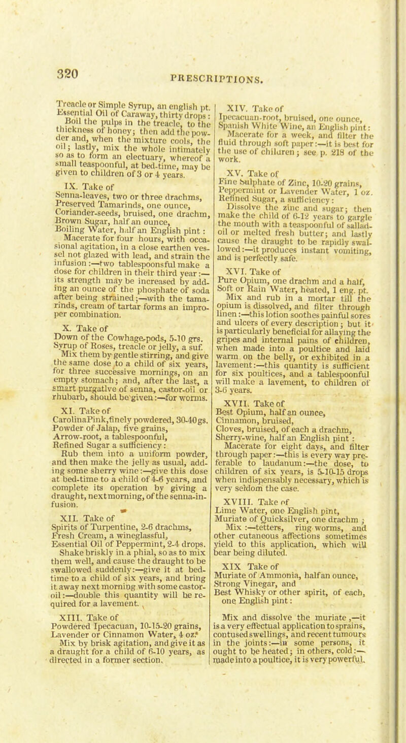 PRESCRIPTIONS. 1 rcaclcor Simple Syrup, an english pt Essential Oil of Caraway, thirty drops • Boil the pulps in the treacle, to the thickness of honey; then add the pow- der and, when the mixture cools, the oil; lastly, mix the whole intimately so as to form an electuary, whereof a small teaspoonful, at bed-time, may be given to children of 3 or 4 years. IX. Take of Senna-leaves, two or three drachms, Preserved Tamarinds, one ounce, Coriander-seeds, bruised, one drachm, Brown Sugar, half an ounce, Boiling Water, half an English pint: Macerate for four hours, with occa- sional agitation, in a close earthen ves- sel not glazed with lead, and strain the infusion :—two tablespoonsful make a dose for children in their third year :— its strength may be increased by add- ing an ounce of the phosphate of soda after being strained;—with the tama- rinds, cream of tartar forms an impro- per combination. X. Take of Down of the Cowhage,pods, 5-10 grs. Syrup of Roses, treacle or jelly, a suf. Mix them by gentle stirring, and give the same dose to a child of six years, for three successive mornings, on an empty stomach; and, after the last, a smart purgative of senna, castor-oil or rhubarb, should begiven:—for worms. XI. Take of CarolinaPink,finely powdered, 30-40gs. Powder of Jalap, five grains, Arrow-root, a tablespoonful, Refined Sugar a sufficiency: Rub them into a uniform powder, and then make the jelly as usual, add- ing some sherry wine:—give this dose at bed-time to a child of 4-6 years, and complete its operation by giving a draught, next morning, of the senna-in- fusion. XII. Take of Spirits of Turpentine, 2-6 drachms, Fresh Cream, a wineglassful, Essential Oil of Peppermint, 2-4 drops. Shake briskly in a phial, so as to mix them well, and cause the draught to be swallowed suddenly:—give it at bed- time to a child of six years, and bring it away next morning with some castor- oil :—double this quantity will he re- quired for a lavement. , XIII. Take of Powdered Ipecacuan, 10-15-20 grains, Lavender or Cinnamon Water, 4 oz.* Mix by brisk agitation, and give it as a draught for a child of 6-10 years, as directed in a former section. XIV. Take of Ipecacuan-root, bruised, one ounce, Spanish White Wine, an English pint: Macerate for a week, and filter the fluid through soft paper:—it is best for the use of children ; see p. 213 of the work. XV. Take of Fine Sulphate of Zinc, 10-20 grains, Peppermint or Lavender Water, 1 oz. Refined Sugar, a sufficiency: Dissolve the zinc and sugar; then make the child of 6-12 years to gargle the mouth with a teaspoonful of sallari- oil or melted fresh butter; and lastly causo the draught to be rapidly swal- lowed :—it produces instant vomiting, and is perfectly safe. XVI. Take of Pure Opium, one drachm and a half, Soft or Rain Water, heated, 1 eng. pt. Mix and rub in a mortar till the opium is dissolved, and filter through linen:—this lotion soothes painful sores and ulcers of every description; but it' is particularly beneficial for allaying the gripes and internal pains of children, when made into a poultice and laid warm on the belly, or exhibited in a lavement:—this quantity is sufficient for six poultices, and a tablespoonful will make a lavement, to children of 3-6 years. XVII. Take of Best Opium, half an ounce, Cinnamon, bruised, Cloves, bruised, of each a drachm, Sherry-wine, half an English pint : Macerate for eight days, and filter through paper:—this is every way pre- ferable to laudanum:—the dose, to children of six years, is 5-10-15 drops when indispensably necessary, which is very seldom the case. XVIII. Take of Lime Water, one English pint, Muriate of Quicksilver, one drachm j Mix :—tetters, ring worms, and other cutaneous affections sometimes yield to this application, which will bear being diluted. XIX Take of Muriate of Ammonia, half an ounce, Strong Vinegar, and Best Whisky or other spirit, of each. one English pint: Mix and dissolve the muriate,—it is a very effectual application to sprains, contused swellings, and recent tumours in the joints:—in some persons, it ought to be heated; in others, cold :— made into a poultice, it is very powerful.