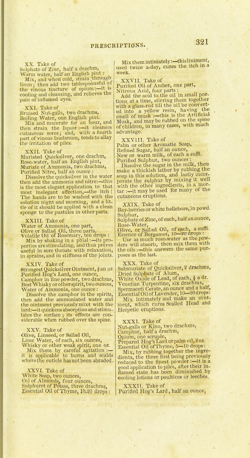 XX. Take of Sulphate of Zinc, half a drachm, Warm water, half an English pint: Mix, and when cold, strain ;througb linen ; then add two tables poonstul ol the vinous tincture of opium:—it is cooling and cleansing, and relieves the pain of inflamed eyes. XXI. Take of Bruised Nutgalls, two drachms, Boiling Water, one English pint. Mix and macerate for an hour, and then strain the liquor :—it cleanses cutaneous sores; and, with a fourth part of vinous laudanum, tends to allay the irritation of piles. XXII. Take of Muriated Quicksilver, one drachm, Rose-water, half an English pint, Muriate of Ammonia, two drachms, Purified Nitre, half an ounce : Dissolve the quicksilver in the water then add the ammonia and nitre:—this is the most elegant application to that most inelegant affection,—the itch ! The hands are to be washed with the solution night and morning, and a lit- tle of it should be applied with a clean sponge to the pustules in other parts. XXIII. Take of Water of Ammonia, one part, Olive or Sallad Oil, three parts. Volatile Oil of Rosemary, ten drops : Mix by shaking in a phial:—its pro- perties are stimulating, and thus proves useful in sore throats with relaxation, in sprains, and in stiffness of the joints. XXIV. Take of Strongest Quicksilver Ointment, i an oz Purified Hog's Lard, one ounce, Camphor in fine powder, two drachms, Best Whisky or other spirit, two ounces, Water of Ammonia, one ounce: Dissolve the camphor in the spirits, then add the ammoniated water and the ointment previouslymixt with the lard:—it quickens absorption and stimu- lates the surface; its effects are con- siderable when rubbed over the spine. XXV. Take of Olive, Linseed, or Sallad Oil, Lime Water, of each, six ounces, Whisky or other weak spirit, one oz. Mix them by careful agitation :— it is applicable to burns and scalds where the cuticle hasnotbeen abraded. XXVI. Take of White Soap, two ounces, Oil of Almonds^ four ounces, Sulphuret of Potass, three drachms, Essential Oil of Thyme, 10,20 drops: Mix them intimately:—this liniment, used twice a-day, cures the itch in a week. XXVII. Take of Purified Oil of Amber, one part, Nitrous Acid, four parts : Add the acid to the oil in small por- tions at a time, stirring them together with a glass-rod till the oil be convert- ed into a yellow resin, having the smell of musk :—this is the Artificial Musk, and may be rubbed on the spine of children, in many cases, with much advantage. XXVIII. Take of Palm or other Aromatie Soap, Refined Sugar, half an ounce, New or warm milk, of each a sum. Purified Sulphur, two ounces : Dissolve the sugar in the milk, then make a thickish lather by rubbing the soap in this solution, and lastly incor- porate the sulphur by mixing it well with the other ingredients, in a mor- tar :-r-\t may be used for many of the cutaneous eruptions, XXIX. Take of Bay-berries or white hellebore,.in powd. Sulphur, Sulphate of Zinc, of each, half an ounce, Rose-Water, Olive, or Sallad Oil, of each, a sum. Essence of Bergamot, 10—20 drops : Use as much rose-water as the pow- ders will absorb, then mix them with the oils :—this answers the same pur- poses as the last. XXX Take of Submuriate of Quicksilver, 2 drachms, Dried Sulphate of Alum, White Oxide of Lead, of each, i a dr. Venetian Turpentine, six drachms, Spermaceti Cerate, an ounce and a half, Essential Oil of Lavender, 10—20drops: Mix intimately and make an oint- ment, which cures Scalled Head and Herpetic eruptions. XXXI. Take of NuUgalls or Kino, two drachms, Camphor, half a drachm, Opium, one scruple, Prepared Hog's Lard or palm oil, 2 oz. Essential Oil of Thyme, 5—10 drops: Mix, by rubbing together the ingre- dients, the three first being previously reduced to the ripest powder:—it is a good application to piles, after their in- flamed state has been diminished by cooling lotions or poultices or leeches. XXXH. Take of Purified Hog's Lard, half an ounce,
