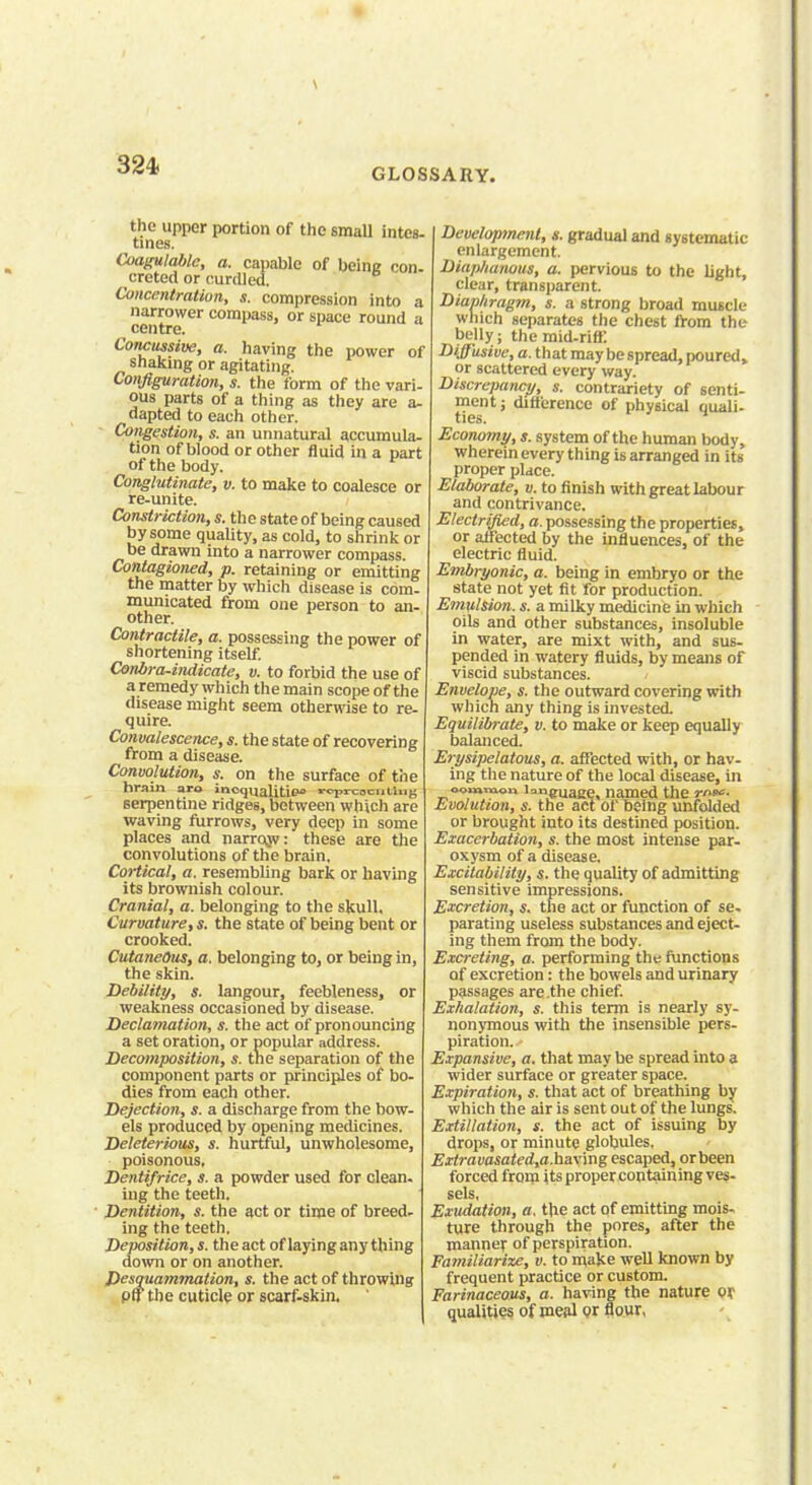 324- GLOSSARY. the upper portion of the small intes- tines. Coagulable, a. capable of being con. creted or curdled. Concentration, s. compression into a narrower compass, or space round a centre. Conclusive, a. having the power of shaking or agitating. Configuration, s. the form of the vari- ous parts of a thing as they are a- dapted to each other. Congestion, s. an unnatural accumula- tion of blood or other fluid in a part of the body. Conglutinate, v. to make to coalesce or re-unite. Constriction, s. the state of being caused by some quality, as cold, to shrink or be drawn into a narrower compass. Contagioned, p. retaining or emitting the matter by which disease is com- municated from one person to an- other. Contractile, a. possessing the power of shortening itself. Conbra-indicate, v. to forbid the use of a remedy which the main scope of the disease might seem otherwise to re- quire. Convalescence, s. the state of recovering from a disease. Convolution, s. on the surface of the hrain aro inequalities rcprcocutUig serpentine ridges, between which are waving furrows, very deep in some places and narrow: these are the convolutions of the brain. Cortical, a. resembling bark or having its brownish colour. Cranial, a. belonging to the skull. Curvature, s. the state of being bent or crooked. Cutaneous, a. belonging to, or being in, the skin. Debility, s. langour, feebleness, or weakness occasioned by disease. Declamation, s. the act of pronouncing a set oration, or popular address. Decomposition, s. the separation of the component parts or principles of bo- dies from each other. Dejection, s. a discharge from the bow- els produced by opening medicines. Deleterious, s. hurtful, unwholesome, poisonous. Dentifrice, s. a powder used for clean, iug the teeth. Dentition, s. the act or time of breed- ing the teeth. Deposition, s. the act of laying any thing down or on another. Desquammation, s. the act of throwing pfj the cuticle or scarf-skin. Development, s. gradual and systematic enlargement. Diaplianous, a. pervious to the light, clear, transparent. Diaphragm, s. a strong broad muscle which separates the chest from the belly; the mid-riff. Diffusive, a. that may be spread, poured, or scattered every way. Discrepancy, s. contrariety of senti- ment ; difference of physical quali- ties. Economy, s. system of the human body, wherein every thing is arranged in its proper place. Elaborate, v. to finish with great labour and contrivance. Electrified, a. possessing the properties, or affected by the influences, of the electric fluid. Embryonic, a. being in embryo or the state not yet fit for production. Emulsion, s. a milky medicine in which oils and other substances, insoluble in water, are mixt with, and sus- pended in watery fluids, by means of viscid substances. Envelope, s. the outward covering with which any thing is invested. Equilibrate, v. to make or keep equally balanced. Erysipelatous, a. affected with, or hav- ing the nature of the local disease, in oouaraoK la^uaee, named the rn^c- Evolution, s. the act of being unfolded or brought into its destined position. Exacerbation, s. the most intense par- oxysm of a disease. Excitability, s. the quality of admitting sensitive impressions. Excretion, s. the act or function of se. parating useless substances and eject- ing them from the body. Excreting, a. performing the functions of excretion: the bowels and urinary passages are .the chief. Exhalation, s. this term is nearly sy- nonymous with the insensible pers- piration. Expansive, a. that may be spread into a wider surface or greater space. Expiration, s. that act of breathing by which the air is sent out of the lungs. Extillation, s. the act of issuing by drops, or minute globules. Exiravasated,a.ha\'m% escaped, or been forced from its proper containing ves- sels, Exudation, a. the act of emitting mois- ture through the pores, after the manner of perspiration. Familiarixe, v. to make well known by frequent practice or custom. Farinaceous, a. having the nature or qualities of meal or flour,