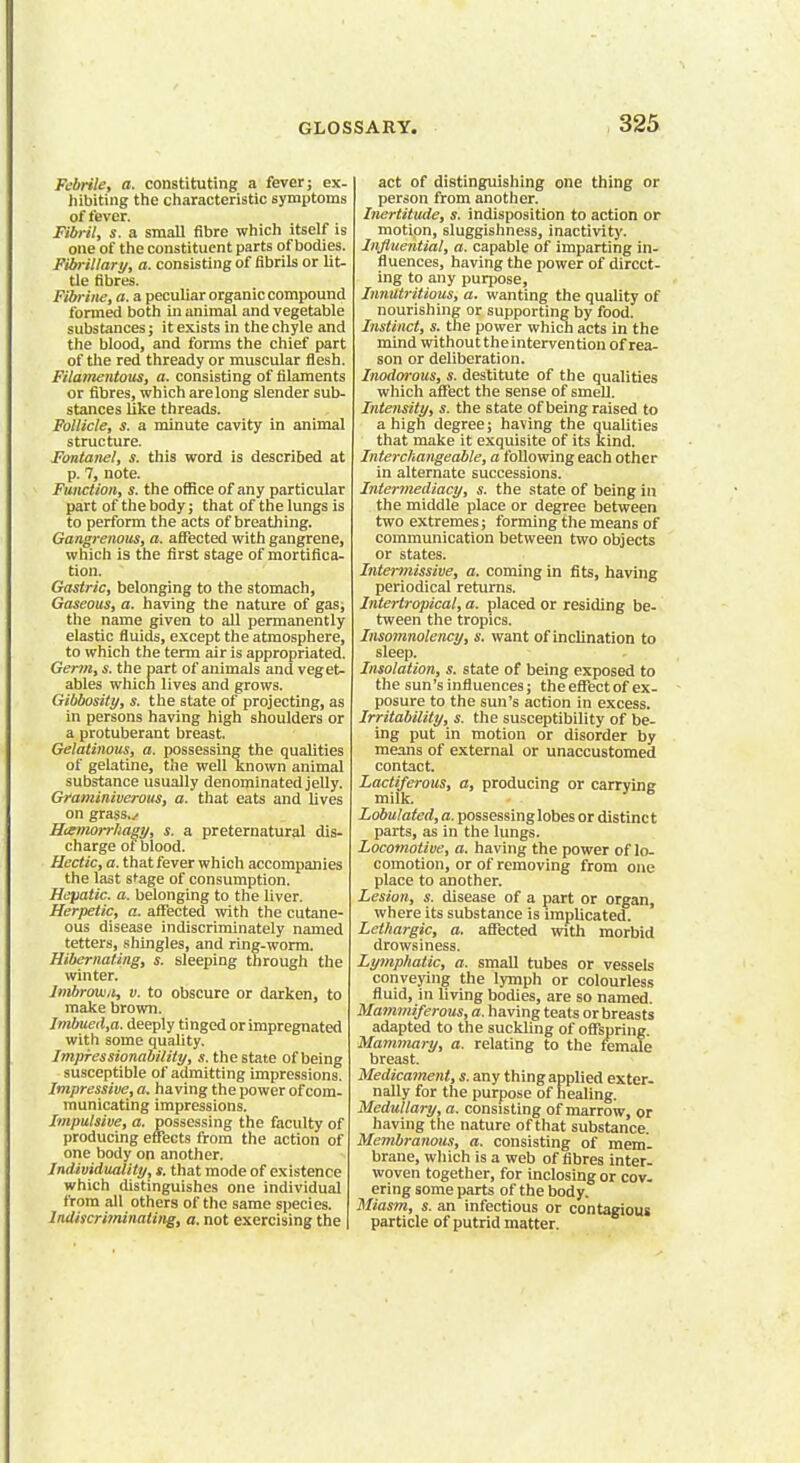 Febrile, a. constituting a fever; ex- hibiting the characteristic symptoms of fever. Fibril, s. a small fibre which itself is one of the constituent parts of bodies. Fibrillar!/, «• consisting of fibrils or lit- tle fibres. Fibrine, a. a peculiar organic compound formed both in animal and vegetable substances; it exists in the chyle and the blood, and forms the chief part of the red thready or muscular flesh. Filamentous, a. consisting of filaments or fibres, which arelong slender sub- stances like threads. Follicle, s. a minute cavity in animal structure. Fontanel, s. this word is described at p. 7, note. Function, s. the office of any particular part of the body; that of the lungs is to perform the acts of breathing. Gangrenous, a. affected with gangrene, which is the first stage of mortifica- tion. Gastric, belonging to the stomach, Gaseous, a. having the nature of gas; the name given to all permanently elastic fluids, except the atmosphere, to which the term air is appropriated. Germ, s. the part of animals and veget- ables which lives and grows. Gibbosity, s. the state of projecting, as in persons having high shoulders or a protuberant breast. Gelatinous, a. possessing the qualities of gelatine, the well known animal substance usually denominated jelly. Graminiverous, a. that eats and lives on grass./ Hismorrfiagy, s. a preternatural dis- charge of blood. Hectic, a. that fever which accompanies the last stage of consumption. Hepatic, a. belonging to the liver. Herpetic, a. affected with the cutane- ous disease indiscriminately named tetters, shingles, and ring-worm. Hibernating, s. sleeping through the winter. Imbrovin, v. to obscure or darken, to make brown. Imbued,a. deeply tinged or impregnated with some quality. Impressionability, s. the state of being susceptible of admitting impressions. Impressive, a. having the power of com- municating impressions. Impulsive, a. possessing the faculty of producing effects from the action of one body on another. Individuality, s. that mode of existence which distinguishes one individual from all others of the same species. lndiscriminating, a. not exercising the act of distinguishing one thing or person from another. Inertitude, s. indisposition to action or motion, sluggishness, inactivity. Influential, a. capable of imparting in- fluences, having the power of direct- ing to any purpose, Innutritions, a. wanting the quality of nourishing or supporting by food. Instinct, s. the power which acts in the mind without the intervention of rea- son or deliberation. Inodorous, s. destitute of the qualities which affect the sense of smell. Intensity, s. the state of being raised to a high degree; having the qualities that make it exquisite of its kind. Interchangeable, a following each other in alternate successions. Intermediacy, s. the state of being in the middle place or degree between two extremes; forming the means of communication between two objects or states. Intermissive, a. coming in fits, having periodical returns. Intertropical, a. placed or residing be- tween the tropics. Iusomnolency, s. want of inclination to sleep. Insolation, s. state of being exposed to the sun's influences; the effect of ex- posure to the sun's action in excess. Irritability, s. the susceptibility of be- ing put in motion or disorder by means of external or unaccustomed contact. Lactiferous, a, producing or carrying milk. Lobulated, a. possessinglobes or distinct parts, as in the lungs. Locomotive, a. having the power of lo- comotion, or of removing from one place to another. Lesion, s. disease of a part or organ, where its substance is implicated. Lethargic, a. affected with morbid drowsiness. Lymphatic, a. small tubes or vessels conveying the lymph or colourless fluid, in living bodies, are so named. Mammiferous, a. having teats or breasts adapted to the suckling of offspring. Mammary, a. relating to the female breast. Medicament, s. any thing applied exter- nally for the purpose of healing. Medullary, a. consisting of marrow, or having the nature of that substance. Membranous, a. consisting of mem- brane, which is a web of fibres inter- woven together, for inclosing or cov- ering some parts of the body. Miasm, s. an infectious or contagious particle of putrid matter.
