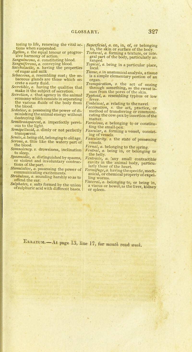 toring to life, renewing the vital ac- tions when suspended. Rythtn, s. the equal tenour or progres- sive harmony of action. Sanguineous, a. constituting blood. Sanguiferous, a. conveying blood. Saccholactic, n. having the properties of sugar and milk Sebaceous, a. resembling suet; the se- baceous glands are those which se- crete a suety fluid. Secretible, a. having the qualities that make it the subject of secretion. Secretion, s. that agency in the animal economy which consists in separating the various fluids of the body from the blood. Sedative, a. possessing the power of di- minishing the animal energy without destroying life. Semitransparent, a. imperfectly pervi- ous to the light. Semipellucid, a. dimly or not perfectly transparent Senile, a. being old, belonging to old age. Serous, a. thin like the watery part of the blood. Somnolency, s. drowsiness, inclination to sleep. Spasmodic, a. distinguished by spasms, or violent and involuntary contrac- tions of the part. Stimulative, a. possessing the power of communicating excitements. Stridulous, a. sounding harshly so as to offend the ear. ' Sulphates, s. salts formed by the union of sulphuric acid with different bases. Superficial, a. on, in, of, or belonging to, the skin or surface of the body. Textural, a. forming a texture, or inte- gral part of the body, particularly ar- ranged. Topical, a. being in a particular place, local. Tissue, s. in anatomical analysis, a tissue is a simple elementary portion of an organ. Transpiration, s. the act of oozing through something, as the sweat is- sues from the pores of the skin. Typhoid, a. resembling typhus or low fever. Umbilical, a. relating to the navel. Vaccination, .«. the act, practice, or method of transferring or communi- cating the cow-pox by insertion of the matter. Variolous, a. belonging to or constitu- ting the small-pox. Vascular, a. forming a vessel, consist- ing of vessels. Vascularity, s. the state of possessing vessels. Vernal, a. belonging to the spring. Ventral, a. being in, or belonging to the belly. Ventricle, a. fany small contractible cavity in the animal body, particu- larly those of the heart. Vermifuge, a. having thespecific, mech- anical, or chemical property of expel- ling worms. Visceral, a. belonging to, or being in, a viscus or bowel, as the liver, kidney or spleen. Erratum.—At page 13, line 17, for month read week.