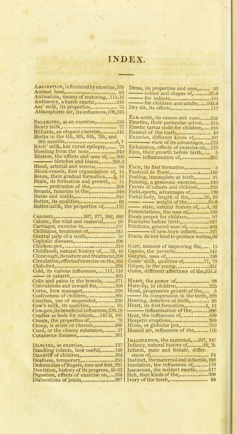 INDEX. Absorption, influenced by exercise,169 Animal heat, 93 Animation, means of restoring,..115-16 Antimony, aharsh emetic, 218 Ass' milk, its properties, 75 Atmospheric air, itsinfluences.108,125 Balancing, as an exercise, 155 Biestymilk, 77 Billiards, an elegant exercise 141 Births in the 4th, 5th, 6th, 7th, and 8th months, 6,7 Bitch' milk, has cured epilepsy, 76 Bleeding from the nose, 24!} Blisters, the effects and uses of, 200 blotches and blains 302-3 Blood, arterial and venous 24 Blood-vessels, first organization of, 14 Bones, their gradual formation,....5, 10 Brain, its formation and growth,... 15 protrusion of the, .-. 228 Breasts, tumours in the, 240 Burns and scalds, 242 Butter, its qualities, 69 Butter-milk, the properties of, 173 Calomel, 267, 277, 282, 289 Caloric, the vital and material, 93 Carriages, exercise in, ...157 Chilblains, treatment of, 241 Central pulp of a tooth, 50 Cephalic diseases 298 Chicken-pox, 310 Childhood, natural history of, 32, 40 Chincough,its nature and treatment,290 Circulation.efFectsof exercise on the,165 Club-foot, 232 Cold, its various influences, Ill, 116 or catarrh, 293 Colic and pains in the bowels, 271 Convulsions and inward fits, ...298 Corns, how managed, „.239 Costiveness of children, 266 Couches, use of suspended, 239 Cow's milk, its qualities, 65 Cow-pox,its beneficial influences,316-18 Cradles as beds for infants,...147-9, 185 Cream, the properties of, 72 Croup, is acute or chronic, 286 Curd, or the cheesy substance, 57 Cutaneous diseases, 301 Dancing, as exercise 137 Dandling infants, how useful, 146 Dandriff of children, 304 Deafness, temporary, 255 Deformities of fingers, toes and feet, 231 Dentition, history of its progress,.40-63 Digestion, effects of exercise on,....164 Dislocations of joints, 227 Dress, its properties and uses, 93 colour and shapes of, '.n-H for infants, 101 for children and adults, 103-4 Dry air, its efl'ects 117 Ear-ache, its causes and cure 252 Emetics, their particular action, 215 Emetic tartar unfit for children, 218 Enamel of tho teeth 49 Exercise, different kinds of, 107 view of its advantages,....173 Exhalation, effects of exercise on,...170 Eyes, their growth before birth, 5 inflammation of, 257 Face, its first formation, 5 Fauteuil de Poste, .% 159 Feeling, incomplete at birth, 27 Fencing, a generous exercise, 140 Fevers of infants and children, 276 Field-sports, advantages of, 139 Foetal body, length of the, 20, 23 weight of the, 21-2 state, natural history of, 4, 22 Fomentations, the uses of, 199 Foods proper for children, 91 Fractures before birth, 227 Frictions, general uses of, 204 of new-born infants, 147 Fruits do not tend to produce worms,92 Gait, manner of improving the, 15 Games, the juvenile, 141 Gargles, uses of, 198 Goats' milk, qualities of, 71, 73 Gripes, in the young, 251 Gums, different affections of the,251-2 Habit, the power of, 98 Hare-hp, in children, 235 Head, progressive growth of the,.... 5 its compression in the birth,.228 Hearing, defective at birth, 26 Heart, its first formation, 4, 13 inflammation of the, 286 Heat, the influences of, 109 Herpetic eruptions, 309 Hives, or globular pox, 310 Humid air, influences of the, 116 Imagination, the maternal,....227, 2i? Infancy, natural history of, 22,3i Infants, male and female, differ- ences of, 24 Instinct, thematernaland infantile, 220 Insolation, the influences of, 110 Ipecacuan, the mildest emetic 217 Itch, four kinds of the, 308 Ivory of the teeth, 49