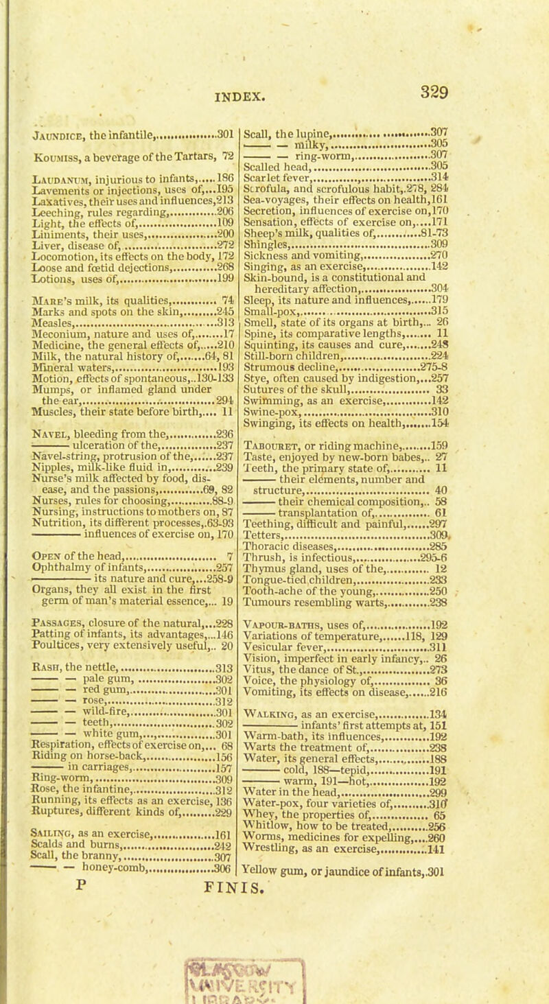 Jaundice, the infantile, 301 Koumiss, a beverage of the Tartars, 72 Laudanum, injurious to infants, 186 Lavements or injections, uses of,...195 Laxatives, their uses and influences,213 Leeching, rules regarding, 206 Light, the effects of, 109 Liuiments, their uses, 200 Liver, disease of, 272 Locomotion, its effects on the body, 172 Loose and fcetid dejections, 268 Lotions, uses of, • 199 Maiie's milk, its qualities, 74 Marks and spots on the skin, 245 Measles, 313 Meconium, nature and uses of, 17 Medicine, the general effects of, 210 Milk, the natural history of, 64,81 Mineral waters, 193 Motion, effects of spontaneous,..130-133 Mumps, or inflamed gland under the ear, 294 Muscles, their state before birth,.... 11 Navel, bleeding from the, 236 ulceration of the, 237 Navel-string, protrusion of the,..;...237 Nipples, milk-like fluid in, 239 Nurse's milk affected by food, dis- ease, and the passions, ....69, 82 Nurses, rules for choosing, 88-9 Nursing, instructions to mothers on, 87 Nutrition, its different processes,.63-93 influences of exercise on, 170 Open of the head, 7 Ophthalmy of infants, 257 ' its nature and cure,...258-9 Organs, they all exist in the first germ of man's material essence,... 19 Passages, closure of the natural,...228 Patting of infants, its advantages,...146 Poultices, very extensively useful,.. 20 Rash, the nettle, 313 pale gum 302 red gum, 301 rose 3)2 wild-fire, 301 teeth, 302 white gum,..., 301 Respiration, effects of exercise on,... 68 Riding on horse-back, 156 in carriages, 157 Ring-worm 309 Rose, the infantine, 312 Running, its effects as an exercise, 136 Ruptures, different kinds of, 229 Sailing, as an exercise, 161 Scalds and burns 242 Scall, the branny, 307 ■ — honey-comb, 306 Scall, the lupine,., ■ — milky,.. 307 ,305 ring-worm, 307 Scalled head, 305 Scarlet fever, , 314 Scrofula, and scrofulous habit,.278, 284 Sea-voyages, their effects on health,161 Secretion, influences of exercise on,170 Sensation, effects of exercise on,....171 Sheep's milk, qualities of,............81-73 Shingles, 309 Sickness and vomiting, 270 Singing, as an exercise, 142 Skin-bound, is a constitutional and hereditary affection, 304 Sleep, its nature and influences, 179 Small-pox 315 Smell, state of its organs at birth,... 26 Spine, its comparative lengths, 11 Squinting, its causes and cure, 248 Still-born children, 224 Strumous decline, 275-8 Stye, often caused by indigestion,...257 Sutures of the skull, 33 Swimming, as an exercise, 142 Swine-pox, 310 Swinging, its effects on health......,.154 Tabouhet, or riding machine, 159 Taste, enjoyed by new-born babes,.. 27 Teeth, the primary state of, 11 —— their elements, number and structure, 40 their chemical composition,.. 53 transplantation of, 61 Teething, difficult and painful, .297 Tetters, 309. Thoracic diseases 285 Thrush, is infectious, .295-6 Thymus gland, uses of the, 12 Tongue-tied,children, 233 Tooth-ache of the young, 250 Tumours resembling warts, 238 Vapour-baths, uses of, 192 Variations of temperature, 118, 129 Vesicular fever, 311 Vision, imperfect in early infancy,.. 26 Vitus, the dance of St., 273 Voice, the physiology of, 36 Vomiting, its effects on disease, 216 Walking, as an exercise, 134 infants' first attempts at, 151 Warm-bath, its influences 192 Warts the treatment of, 238 Water, its general effects, 188 cold, 188—tepid 191 warm, 191—hot, 192 Water in the head, 299 Water-pox, four varieties of, 310 Whey, the properties of, 65 Whitlow, how to be treated, 256 Worms, medicines for expelling,....260 Wrestling, as an exercise, ..141 Yellow gum, or jaundice of infants,.301 FINIS.