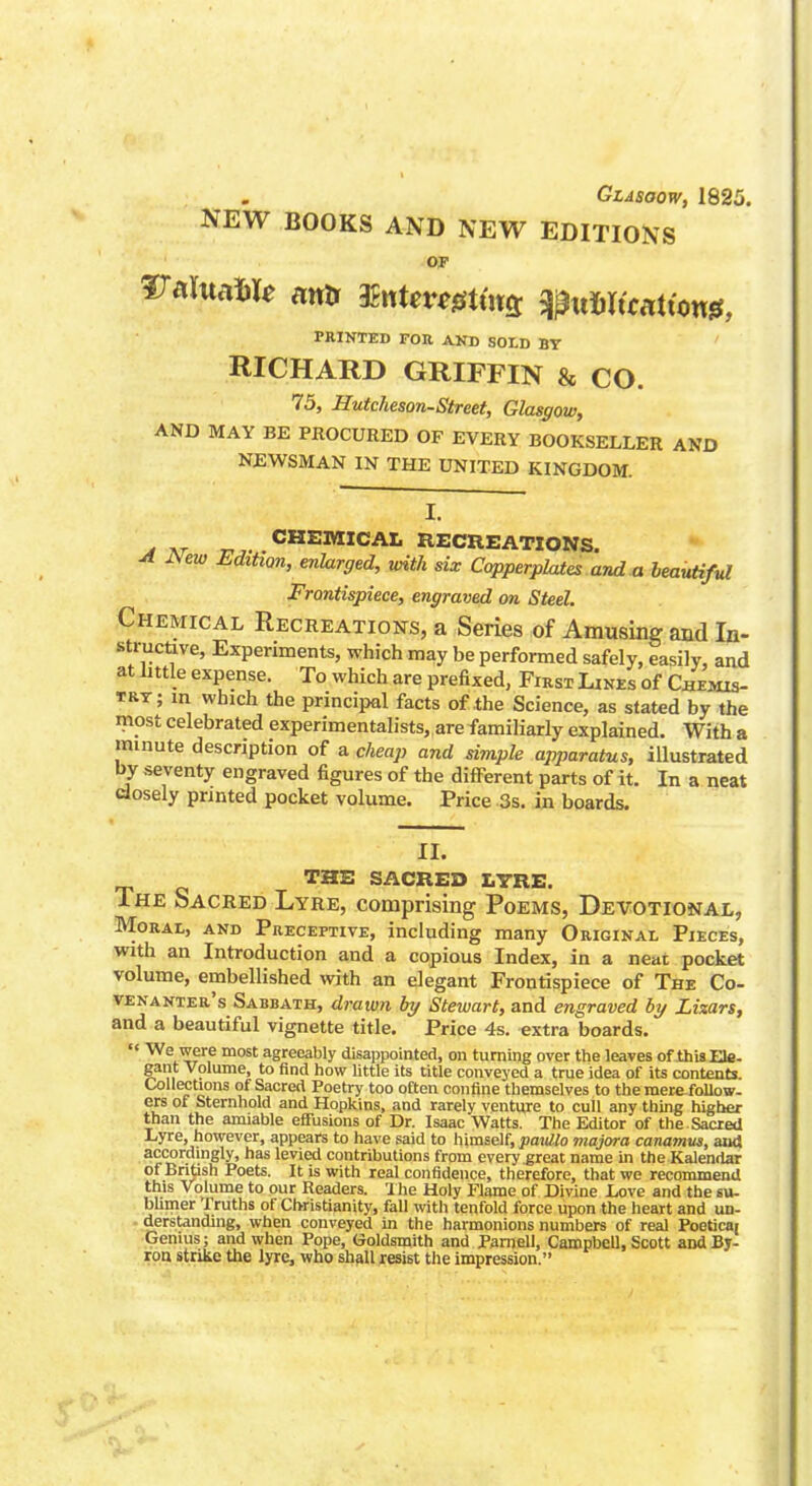 Glasgow, 1825. NEW BOOKS AND NEW EDITIONS or PRINTED FOR AND SOLD BY RICHARD GRIFFIN & CO. 75, Hutcheson-Street, Glasgow, AND MAY BE PROCURED OF EVERY BOOKSELLER AND NEWSMAN IN THE UNITED KINGDOM. I. m at rr CHEMICAL RECREATIONS. A Aew Edition, enlarged, with six Copperplates and a beautiful Frontispiece, engraved on Steel. Chemical Recreations, a Series of Amusing and In- structive, Experiments, which may be performed safely, easily, and at little expense. To which are prefixed, First Lines of Chemis- try; m which the principal facts of the Science, as stated by the most celebrated experimentalists, are familiarly explained. With a minute description of a cheap and simple apparatus, illustrated by seventy engraved figures of the different parts of it. In a neat closely printed pocket volume. Price 3s. in boards. II. THE SACRED LYRE. The Sacred Lyre, comprising Poems, Devotional, Moral, and Preceptive, including many Original Pieces, with an Introduction and a copious Index, in a neat pocket volume, embellished with an elegant Frontispiece of The Co- venanter's Sabbath, drawn by Stewart, and engraved by Lizars, and a beautiful vignette title. Price 4s. extra boards. '< We were most agreeably disappointed, on turning over the leaves of thisEle- gant Volume, to find how little its title conveyed a true idea of its contents. Collections of Sacred Poetry too often confine themselves to the raerefollow- ers of Sternhold and Hopkins, and rarely venture to cull any thing higher than the amiable effusions of Dr. Isaac Watts. The Editor of the. Sacred Lyre, however, appears to have said to himself, ;?ai<#o majora canamus, and accordingly, has levied contributions from every great name in the Kalendar of British Poets. It is with real confidence, therefore, that we recommend this Volume to our Readers. The Holy Flame of Divine Love and the su- bhmer Truths of Christianity, fall with tenfold force upon the heart and un- derstanding, when conveyed in the harmonions numbers of real Poeticai Genius; and when Pope, Ooldsmith and Parnell, Campbell, Scott and By- ron strike the lyre, who shall resist the impression.