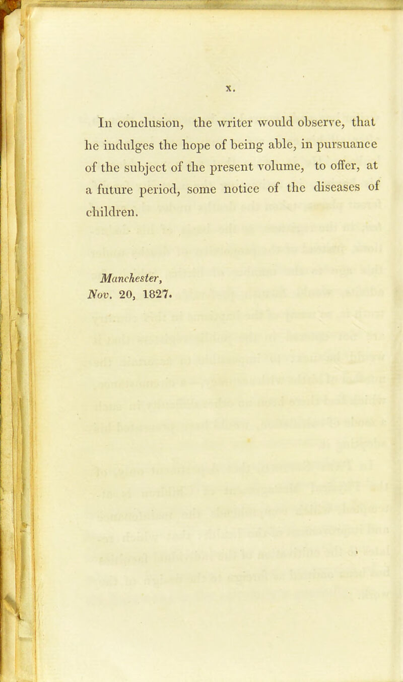 In conclusion, the writer would observe, that he indulges the hope of being able, in pursuance of the subject of the present volume, to offer, at a future period, some notice of the diseases of children. Manchester, Nov. 20, 1827.