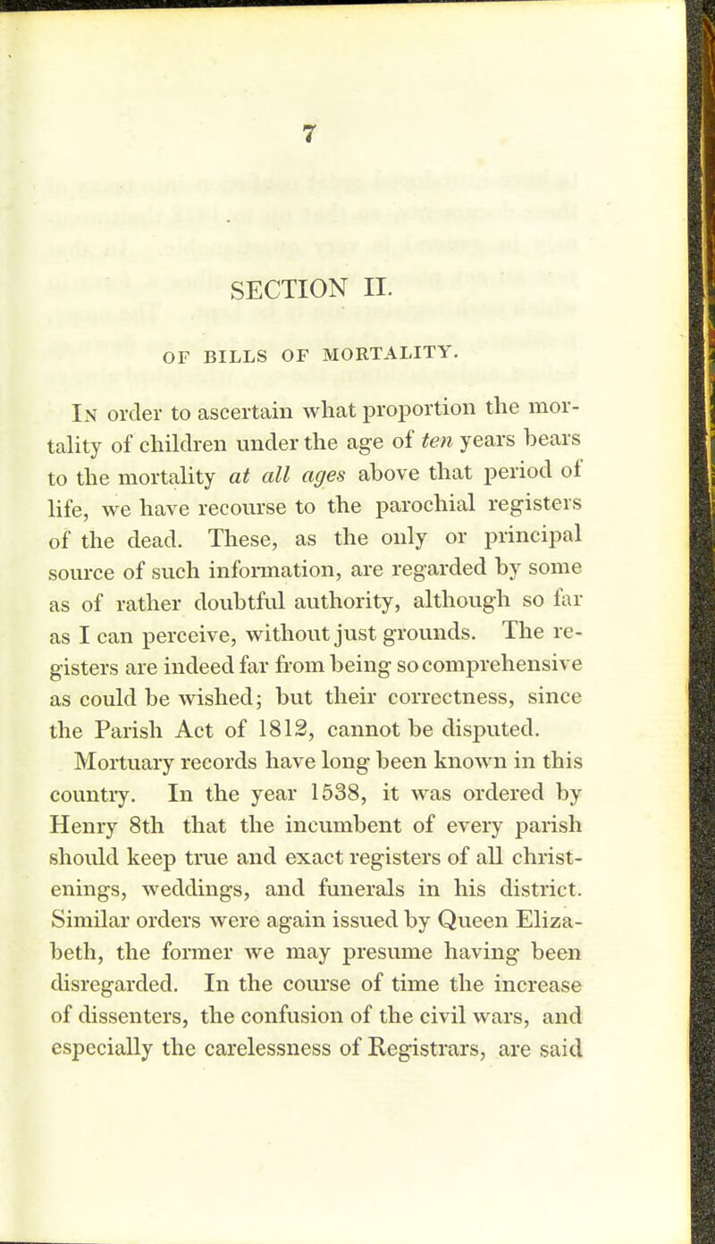 SECTION II. OF BILLS OF MORTALITY. In order to ascertain what proportion the mor- tality of children under the age of few years hears to the mortality at all ages ahove that period of life, we have recourse to the parochial registers of the dead. These, as the only or principal source of such information, are regarded hy some as of rather doubtful authority, although so far as I can perceive, without just grounds. The re- gisters are indeed far from being so comprehensive as could be wished; but their correctness, since the Parish Act of 1812, cannot be disputed. Mortuary records have long been known in this country. In the year 1538, it was ordered by Henry 8th that the incumbent of every parish should keep true and exact registers of all christ- enings, weddings, and funerals in his district. Similar orders were again issued by Queen Eliza- beth, the former we may presume having been disregarded. In the course of time the increase of dissenters, the confusion of the civil wars, and especially the carelessness of Registrars, are said