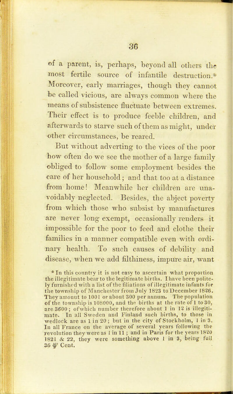 of a parent, is, perhaps, beyond all others the most fertile source of infantile destruction* Moreover, early marriages, though they cannot be called vicious, are always common where the means of subsistence fluctuate between extremes. Their effect is to produce feeble children, and afterwards to starve such of them as might, under other circumstances, be reared. But without adverting to the vices of the poor how often do we see the mother of a large family obliged to follow some employment besides the care of her household; and that too at a distance from home! Meanwhile her children are una- voidably neglected. Besides, the abject poverty from which those who subsist by manufactures are never long exempt, occasionally renders it impossible for the poor to feed and clothe their families in a manner compatible even with ordi- nary health. To such causes of debility and disease, when we add filthiness, impure air, want * In this country it is not easy to ascertain what proportion the illegitimate bear to the legitimate births. I have been polite- ly furnished with a list of the filiations of illegitimate infants for the township of Manchester from July 1823 to December 1826. They amount to 1001 or about 300 per annum. The population of the township is 108000, and the births at the rate of 1 to 30, are 3600; ofwhich number therefore about 1 in 12 is illegiti- mate. In all Sweden and Finland such births, to those in wedlock are as 1 in 20; but in the city of Stockholm, 1 in 3. In all France on the average of several years following the revolution they were as I in 11 ; and in Paris for the years 1820 1821 & 22, they were something above 1 in 3, being full 26 f Cent.