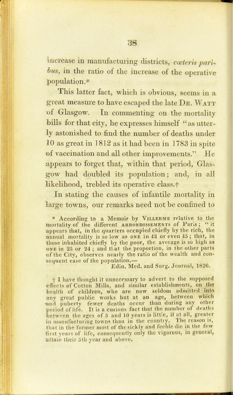 3S increase in manufacluring- districts, coeteris pari- bus, in the ratio of the increase of the operative population* This latter fact, which is obvious, seems in a great measure to have escaped the late Dr. Watt of Glasgow. In commenting on the mortality bills for that city, he expresses himself  as utter- ly astonished to find the number of deaths under 10 as great in 1812 as it had been in 1783 in spite of vaccination and all other improvements. He appears to forget that, within that period, Glas- gow had doubled its population; and, in all likelihood, trebled its operative class.f In stating the causes of infantile mortality in large towns, our remarks need not be confined to * According to a Memoir by Villerme relative to the mortality of the different arrondissements of Paris; it appears that, in the quarters occupied chiefly by the rich, the annual mortality is so low as one in 43 or even 45; that, in those inhabited chiefly by tbe poor, the aveiage is so high as one in 25 or 24 ; and tl at the proportion, in the other parts of the City, observes nearly the ratio of the wealth and con- sequent ease of the population.— Edin. Med. and Surg. Journal, 1826. f I have thought it unnecessary to advert to the supposed effects of Cotton Mills, and similar establishments, on the health of children, who are now seldom admitted into any great public works but at an age, between which •and puberty fewer deaths occur than during any other period of life. It is a curious fact that the number of deaths between the ages of 5 and 10 years is littie, if at all, greater in manufacturing towns than in the country. The reason is, that in the former most of the sickly and feeble die in the few first years of life, consequently only the vigorous, in general, attain their 5th year and above.