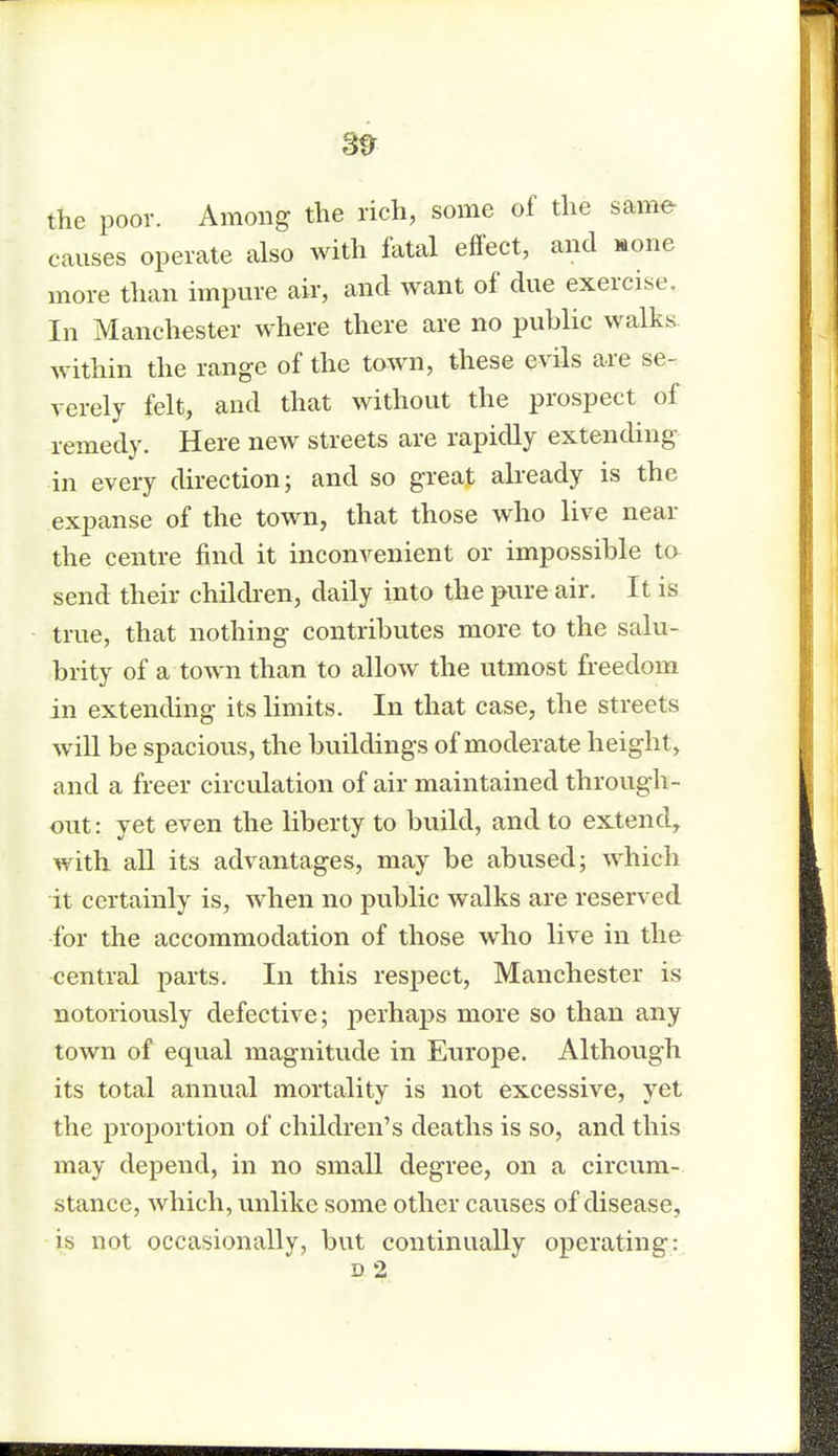 8tr the poor. Among the rich, some of the same causes operate also with fatal effect, and aone more than impure air, and want of due exercise. In Manchester where there are no public waits, within the range of the town, these evils are se- verely felt, and that without the prospect of remedy. Here new streets are rapidly extending in every direction; and so great already is the expanse of the town, that those who live near the centre find it inconvenient or impossible ta send their children, daily into the pure air. It is true, that nothing contributes more to the salu- brity of a town than to allow the utmost freedom in extending its limits. In that case, the streets will be spacious, the buildings of moderate height, and a freer circulation of air maintained through- out : yet even the liberty to build, and to extend, with all its advantages, may be abused; which it certainly is, when no public walks are reserved for the accommodation of those who live in the central parts. In this respect, Manchester is notoriously defective; perhaps more so than any town of equal magnitude in Europe. Although its total annual mortality is not excessive, yet the proportion of children's deaths is so, and this may depend, in no small degree, on a circum- stance, which, unlike some other causes of disease, is not occasionally, but continually operating1: d 2 mm