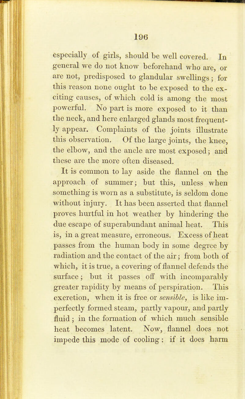 especially of girls, should be well covered. In general we do not know beforehand who are, or are not, predisposed to glandular swellings; for this reason none ought to be exposed to the ex- citing causes, of which cold is among the most powerful. No part is more exposed to it than the neck, and here enlarged glands most frequent- ly appear. Complaints of the joints illustrate this observation. Of the large joints, the knee, the elbow, and the ancle are most exposed; and these are the more often diseased. It is common to lay aside the flannel on the approach of summer; but this, unless when something is worn as a substitute, is seldom done without injury. It has been asserted that flannel proves hurtful in hot weather by hindering the due escape of superabundant animal heat. This is, in a great measure, erroneous. Excess of heat passes from the human body in some degree by radiation and the contact of the air; from both of which, it is true, a covering of flannel defends the surface; but it passes off with incomparably greater rapidity by means of perspiration. This excretion, when it is free or sensible, is like im- perfectly formed steam, partly vapour, and partly fluid ; in the formation of which much sensible heat becomes latent. Now, flannel does not impede this mode of cooling: if it does harm