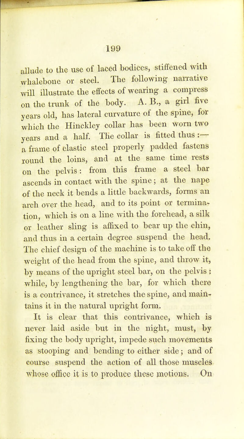 allude to the use of laced bodices, stiffened with whalebone or steel. The following narrative will illustrate the effects of wearing a compress on the trunk of the body. A. B., a girl five years old, has lateral curvature of the spine, for which the Hinckley collar has been worn two years and a half. The collar is fitted thus :— a frame of elastic steel properly padded fastens round the loins, and at the same time rests on the pelvis: from this frame a steel bar ascends in contact with the spine; at the nape of the neck it bends a little backwards, forms an arch over the head, and to its point or termina- tion, which is on a line with the forehead, a silk or leather sling is affixed to bear up the chin, and thus in a certain degree suspend the head. The chief design of the machine is to take off the weight of the head from the spine, and throw it, by means of the upright steel bar, on the pelvis : while, by lengthening the bar, for which there is a contrivance, it stretches the spine, and main- tains it in the natural upright form. It is clear that this contrivance, which is never laid aside but in the night, must, by fixing the body upright, impede such movements as stooping and bending to either side; and of course suspend the action of all those muscles whose office it is to produce these motions. On