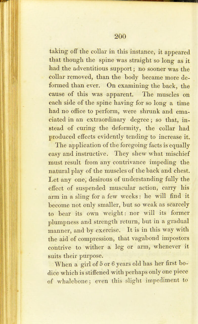 taking off the collar in this instance, it appeared that though the spine was straight so long as it had the adventitious support; no sooner was the collar removed, than the body became more de- formed than ever. On examining the back, the cause of this was apparent. The muscles on each side of the spine having for so long a time had no office to perform, were shrunk and ema- ciated in an extraordinary degree; so that, in- stead of curing the deformity, the collar had produced effects evidently tending to increase it. The application of the foregoing facts is equally easy and instructive. They shew what mischief must result from any contrivance impeding the natural play of the muscles of the back and chest. Let any one, desirous of understanding fully the effect of suspended muscular action, carry his arm in a sling for a few weeks: he will find it become not only smaller, but so weak as scarcely to bear its own weight: nor will its former plumpness and strength return, but in a gradual manner, and by exercise. It is in this way with the aid of compression, that vagabond impostors contrive to wither a leg or arm, whenever it suits their purpose. When a girl of 5 or 6 years old has her first bo- dice which is stiffened with perhaps only one piece of whalebone; even this slight impediment to