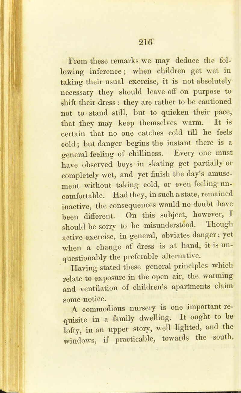 210 From these remarks we may deduce the fol- lowing inference; when children get wet in taking their usual exercise, it is not absolutely necessary they should leave off on purpose to shift their dress : they are rather to be cautioned not to stand still, but to quicken their pace, that they may keep themselves warm. It is certain that no one catches cold till he feels cold; but danger begins the instant there is a general feeling of chilliness. Every one must have observed boys in skating get partially or completely wet, and yet finish the day's amuse- ment without taking cold, or even feeling un- comfortable. Had they, in such a state, remained inactive, the consequences would no doubt have been different. On this subject, however, I should be sorry to be misunderstood. Though active exercise, in general, obviates danger; yet when a change of dress is at hand, it is un- questionably the preferable alternative. Having stated these general principles which relate to exposure in the open air, the warming and ventilation of children's apartments claim some notice. A commodious nursery is one important re- quisite in a family dwelling. It ought to be lofty, in an upper story, well lighted, and the windows, if practicable, towards the south.