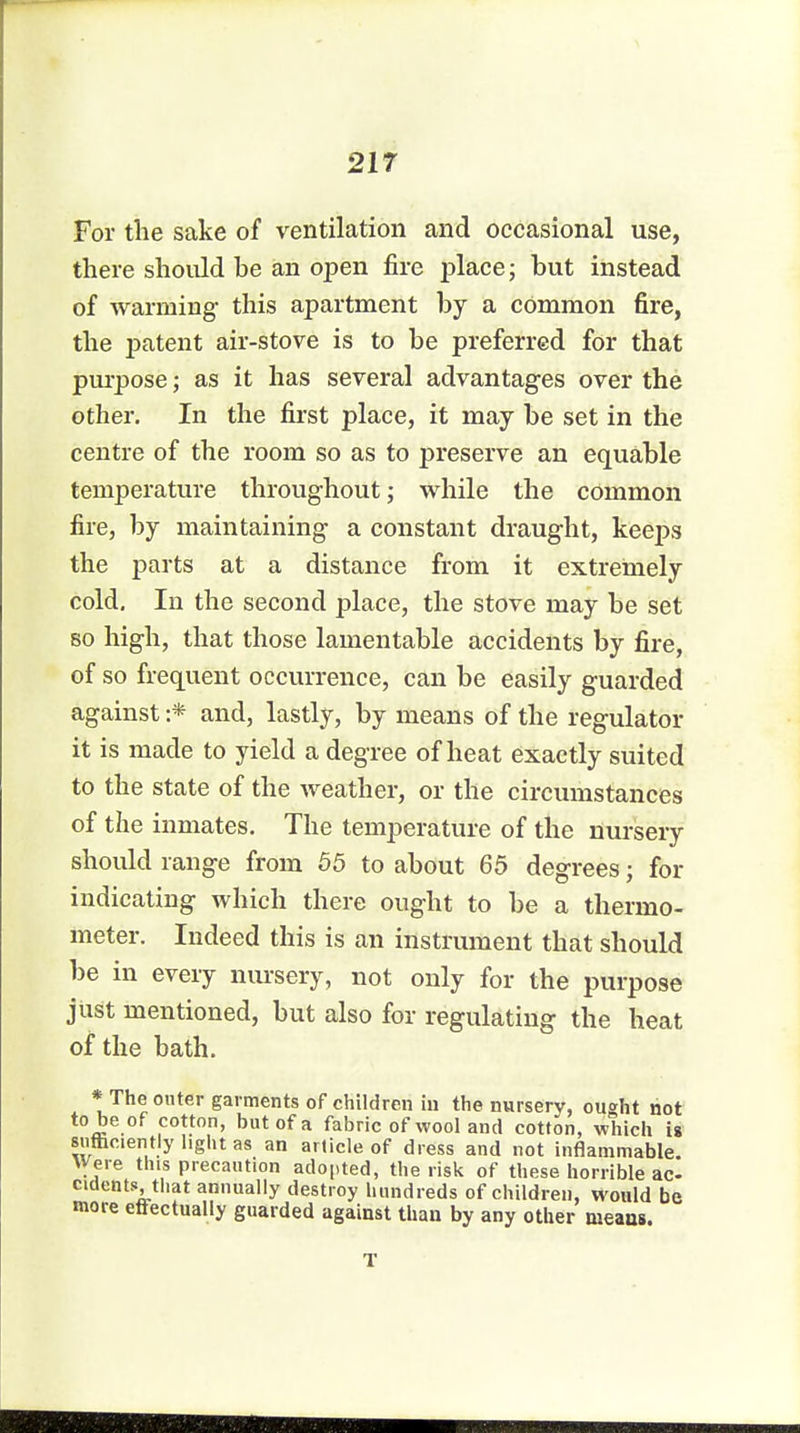 For the sake of ventilation and occasional use, there should he an open fire place; but instead of warming this apartment by a common fire, the patent air-stove is to be preferred for that purpose; as it has several advantages over the other. In the first place, it may be set in the centre of the room so as to preserve an equable temperature throughout; while the common fire, by maintaining a constant draught, keeps the parts at a distance from it extremely cold. In the second place, the stove may be set so high, that those lamentable accidents by fire, of so frequent occurrence, can be easily guarded against :* and, lastly, by means of the regulator it is made to yield a degree of heat exactly suited to the state of the weather, or the circumstances of the inmates. The temperature of the nursery should range from 55 to about 65 degrees; for ndicating which there ought to be a thermo- meter. Indeed this is an instrument that should be in every nursery, not only for the purpose just mentioned, but also for regulating the heat of the bath. * The outer garments of children in the nursery, ought not to be of cotton, but of a fabric of wool and cotton, which is sufficiently light as an article of dress and not inflammable. Were this precaution adopted, the risk of these horrible ac- cidents, that annually destroy hundreds of children, would be more effectually guarded against than by any other means.