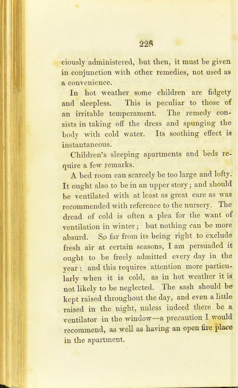 ciously administered, but then, it must be given in conjunction with other remedies, not used as a convenience. In hot weather some children are fidgety and sleepless. This is peculiar to those of an irritable temperament. The remedy con- sists in taking off the dress and spunging the body with cold water. Its soothing effect is instantaneous. Children's sleeping apartments and beds re- quire a few remarks. A bed room can scarcely be too large and lofty. It ought also to be in an upper story; and should be ventilated with at least as great care as was recommended with reference to the nursery. The dread of cold is often a plea for the want of ventilation in winter; but nothing can be more absurd. So far from its being right to exclude fresh air at certain seasons, I am persuaded it ought to be freely admitted every day in the year : and this requires attention more particu- larly when it is cold, as in hot weather it is not likely to be neglected. The sash should be kept raised throughout the day, and even a little raised in the night, unless indeed there be a ventilator in the window—a precaution I would recommend, as well as having an open fire place in the apartment.