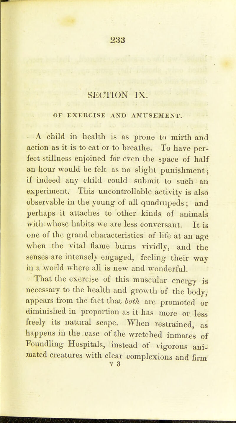 SECTION IX. OF EXERCISE AND AMUSEMENT. A child in health is as prone to mirth and action as it is to eat or to breathe. To have per- fect stillness enjoined for even the space of half an hour would be felt as no slight punishment; if indeed any child could submit to such an experiment. This uncontrollable activity is also observable in the young of all quadrupeds; and perhaps it attaches to other kinds of animals with whose habits we are less conversant. It is one of the grand characteristics of life at an age when the vital flame burns vividly, and the senses are intensely engaged, feeling their way in a world where all is new and wonderful. That the exercise of this muscular energy is necessary to the health and growth of the body, appears from the fact that both are promoted or diminished in proportion as it has more or less freely its natural scope. When restrained, as happens in the case of the wretched inmates of Foundling Hospitals, instead of vigorous ani- mated creatures with clear complexions and firm v 3