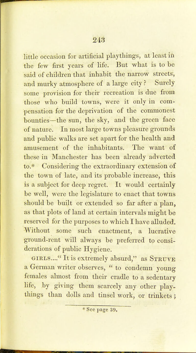 little occasion for artificial playthings, at least in the few first years of life. But what is to be said of children that inhabit the narrow streets, and murky atmosphere of a large city ? Surely some provision for their recreation is due from those who build towns, were it only in com- pensation for the deprivation of the commonest bounties—the sun, the sky, and the green face of nature. In most large towns pleasure grounds and public walks are set apart for the health and amusement of the inhabitants. The want of these in Manchester has been already adverted to.* Considering the extraordinary extension of the town of late, and its probable increase, this is a subject for deep regret. It would certainly be well, were the legislature to enact that towns should be built or extended so far after a plan, as that plots of land at certain intervals might be reserved for the purposes to which I have alluded. Without some such enactment, a lucrative ground-rent will always be preferred to consi- derations of public Hygiene. gikls.... It is extremely absurd, as Struve a German writer observes,  to condemn young females almost from their cradle to a sedentary life, by giving them scarcely any other play- things than dolls and tinsel work, or trinkets ; * See page 39,