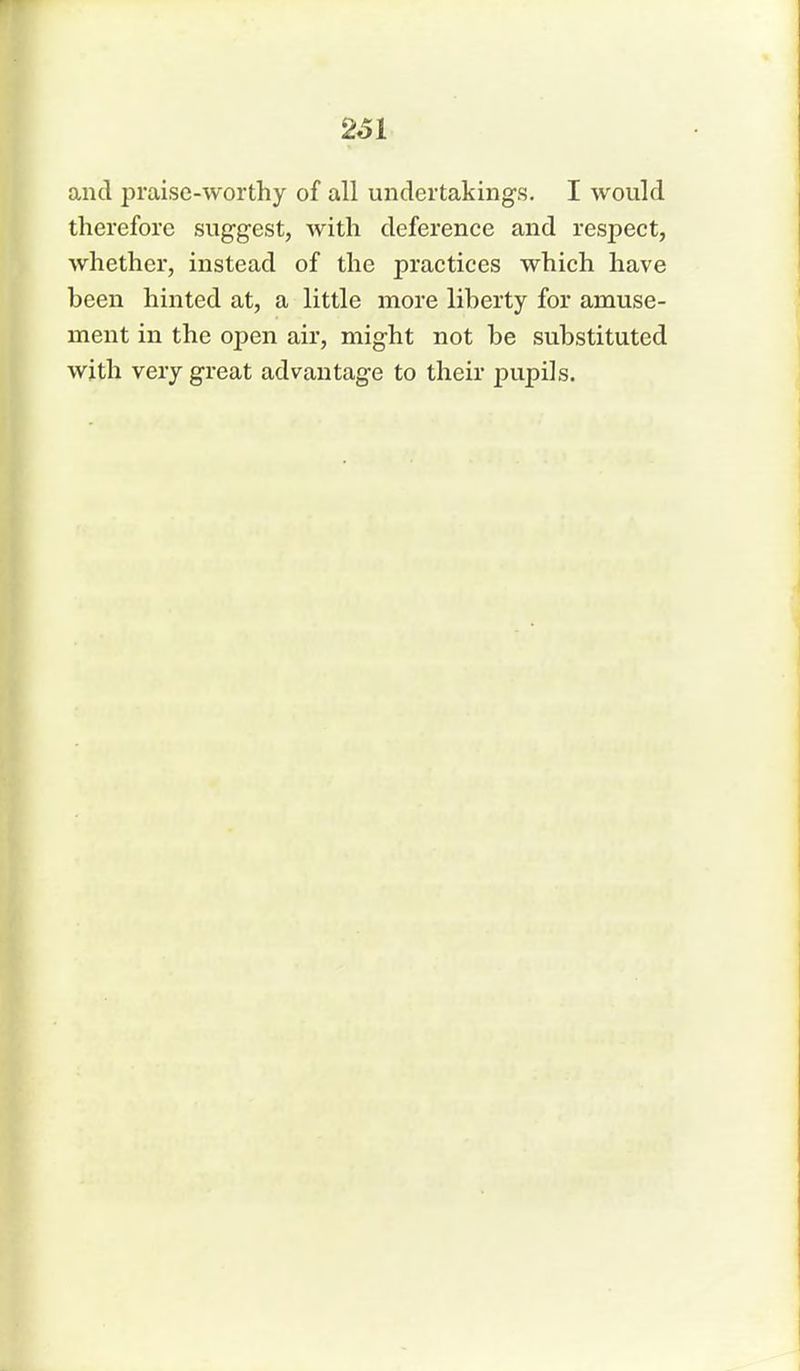 261 and praise-worthy of all undertakings. I would therefore suggest, with deference and respect, whether, instead of the practices which have been hinted at, a little more liberty for amuse- ment in the open air, might not be substituted with very great advantage to their pupils.