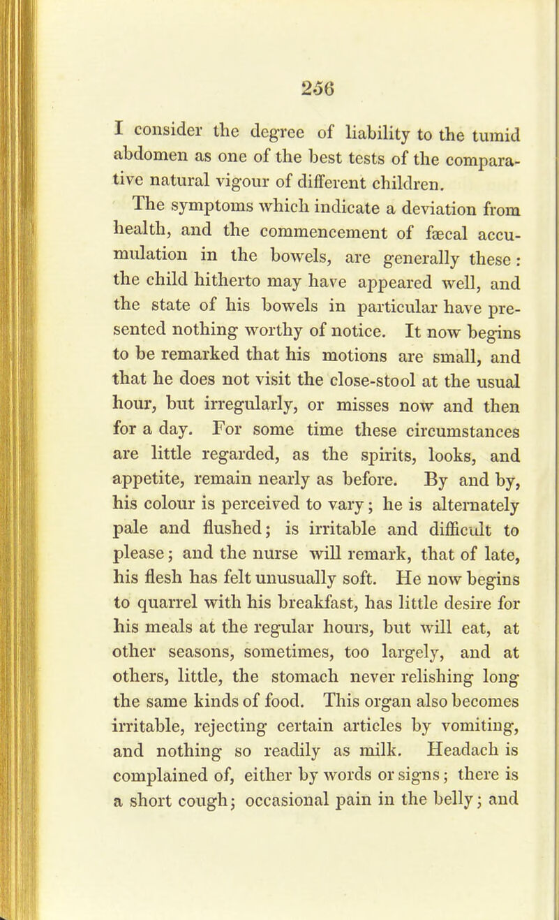 I consider the degree of liability to the tumid abdomen as one of the best tests of the compara- tive natural vigour of different children. The symptoms which indicate a deviation from health, and the commencement of feecal accu- mulation in the bowels, are generally these: the child hitherto may have appeared well, and the state of his bowels in particular have pre- sented nothing worthy of notice. It now begins to be remarked that his motions are small, and that he does not visit the close-stool at the usual hour, but irregularly, or misses now and then for a day. For some time these circumstances are little regarded, as the spirits, looks, and appetite, remain nearly as before. By and by, his colour is perceived to vary; he is alternately pale and flushed; is irritable and difficult to please; and the nurse will remark, that of late, his flesh has felt unusually soft. He now begins to quarrel with his breakfast, has little desire for his meals at the regular hours, but will eat, at other seasons, sometimes, too largely, and at others, little, the stomach never relishing long the same kinds of food. This organ also becomes irritable, rejecting certain articles by vomiting, and nothing so readily as milk. Headach is complained of, either by words or signs; there is a short cough; occasional pain in the belly; and