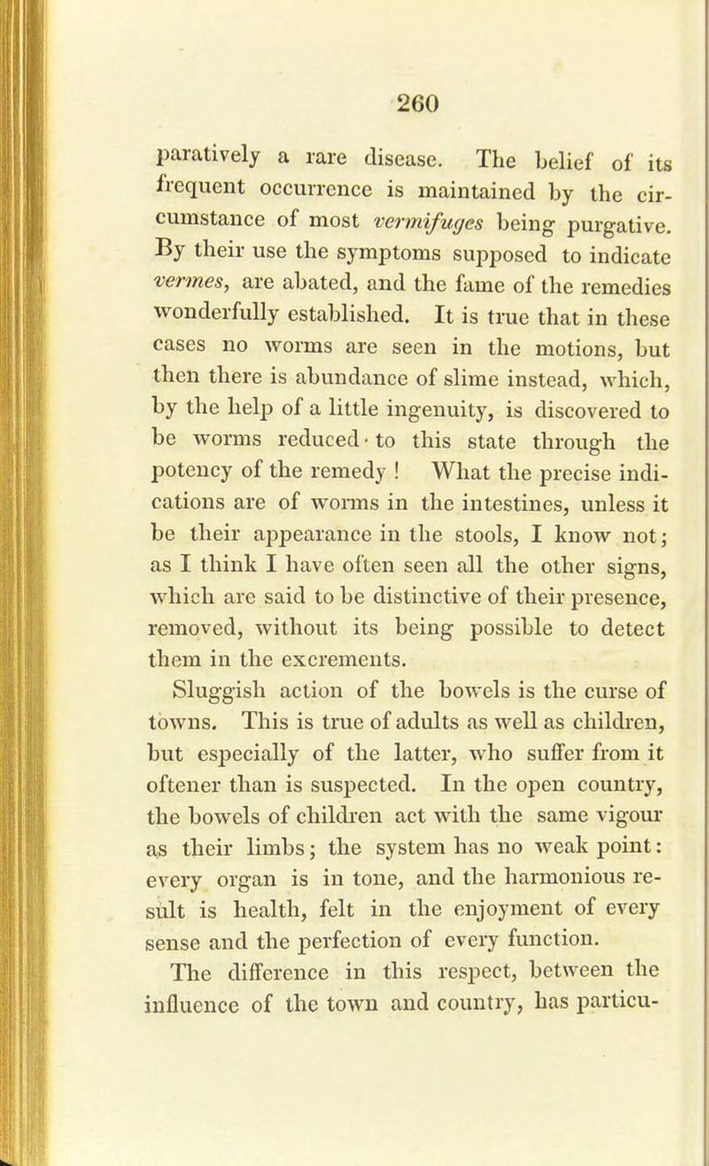 paratively a rare disease. The belief of its frequent occurrence is maintained by the cir- cumstance of most vermifuges being purgative. By their use the symptoms supposed to indicate vermes, are abated, and the fame of the remedies wonderfully established. It is true that in these cases no worms are seen in the motions, but then there is abundance of slime instead, which, by the help of a little ingenuity, is discovered to be worms reduced • to this state through the potency of the remedy ! What the precise indi- cations are of worms in the intestines, unless it be their appearance in the stools, I know not; as I think I have often seen all the other signs, which are said to be distinctive of their presence, removed, without its being possible to detect them in the excrements. Sluggish action of the bowels is the curse of towns. This is true of adults as well as children, but especially of the latter, who suffer from it oftener than is suspected. In the open country, the bowels of children act with the same vigour as their limbs; the system has no weak point: every organ is in tone, and the harmonious re- sult is health, felt in the enjoyment of every sense and the perfection of every function. The difference in this respect, between the influence of the town and country, has particu-