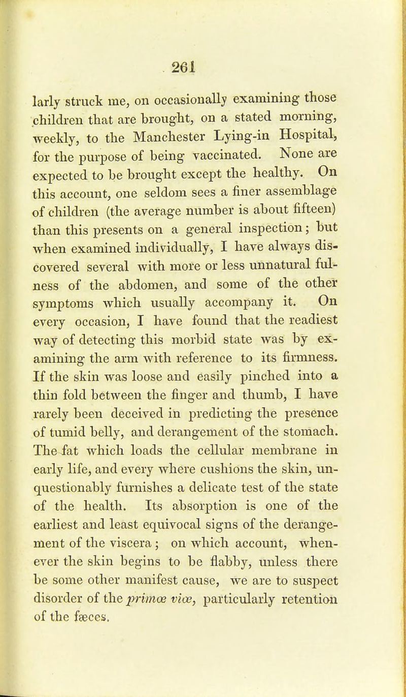 larly struck me, on occasionally examining those children that are brought, on a stated morning, weekly, to the Manchester Lying-in Hospital, for the purpose of being vaccinated. None are expected to be brought except the healthy. On this account, one seldom sees a finer assemblage of children (the average number is about fifteen) than this presents on a general inspection; but when examined individually, I have always dis- covered several with more or less unnatural ful- ness of the abdomen, and some of the other symptoms which usually accompany it. On every occasion, I have found that the readiest way of detecting this morbid state was by ex- amining the arm with reference to its firmness. If the skin was loose and easily pinched into a thiD fold between the finger and thumb, I have rarely been deceived in predicting the presence of tumid belly, and derangement of the stomach. The fat which loads the cellular membrane in early life, and every where cushions the skin, un- questionably furnishes a delicate test of the state of the health. Its absorption is one of the earliest and least equivocal signs of the derange- ment of the viscera; on which account, when- ever the skin begins to be flabby, unless there be some other manifest cause, we are to susj>ect disorder of the jmmoe vice, particularly retention of the fseces.