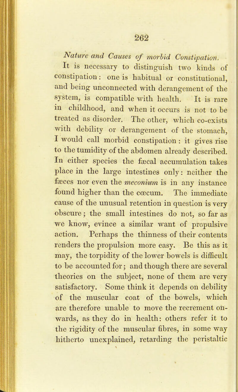 2G2 Nature and Causes of morbid Constipation. It is necessary to distinguish two kinds of constipation: one is habitual or constitutional, and being unconnected with derangement of the system, is compatible with health. It is rare m childhood, and when it occurs is not to be treated as disorder. The other, which co-exists with debility or derangement of the stomach, I would call morbid constipation: it gives rise to the tumidity of the abdomen already described. In either species the faecal accumulation takes place in the large intestines only: neither the faeces nor even the meconium is in any instance found higher than the ccecum. The immediate cause of the unusual retention in question is very obscure; the small intestines do not, so far as we know, evince a similar want of propulsive action. Perhaps the thinness of their contents renders the propulsion more easy. Be this as it may, the torpidity of the lower bowels is difficult to be accounted for; and though there are several theories on the subject, none of them are very satisfactory. Some think it depends on debility of the muscular coat of the bowels, which are therefore unable to move the recrement on- wards, as they do in health: others refer it to the rigidity of the muscular fibres, in some way hitherto unexplained, retarding the peristaltic