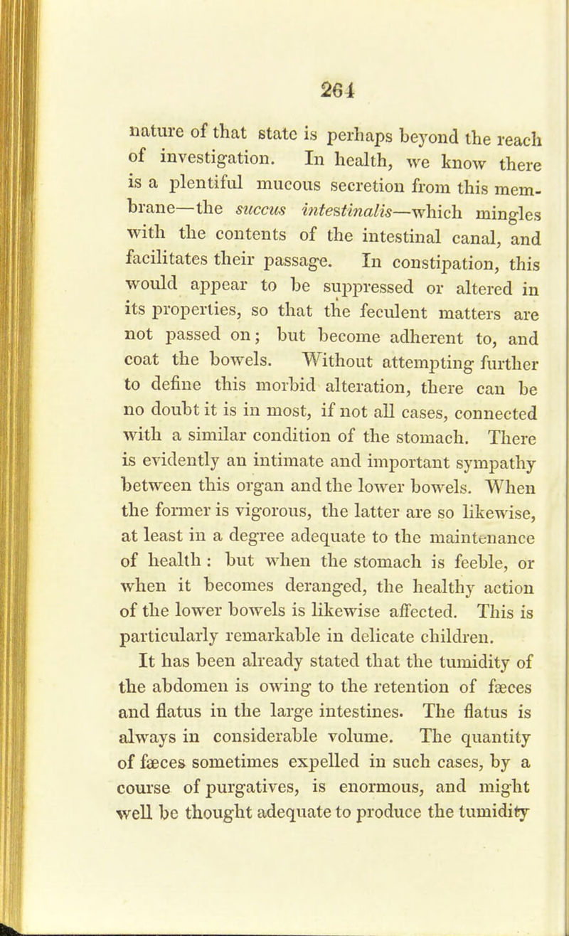 261 nature of that state is perhaps beyond the reach of investigation. In health, we know there is a plentiful mucous secretion from this mem- brane—the succus intestinalis—which mingles with the contents of the intestinal canal, and facilitates their passage. In constipation, this would appear to be suppressed or altered in its properties, so that the feculent matters are not passed on; but become adherent to, and coat the bowels. Without attempting further to define this morbid alteration, there can be no doubt it is in most, if not all cases, connected with a similar condition of the stomach. There is evidently an intimate and important sympathy between this organ and the lower bowels. When the former is vigorous, the latter are so likewise, at least in a degree adequate to the maintenance of health: but when the stomach is feeble, or when it becomes deranged, the healthy action of the lower bowels is likewise affected. This is particularly remarkable in delicate children. It has been already stated that the tumidity of the abdomen is owing to the retention of faeces and flatus in the large intestines. The flatus is always in considerable volume. The quantity of faeces sometimes expelled in such cases, by a course of purgatives, is enormous, and might well be thought adequate to produce the tumidity