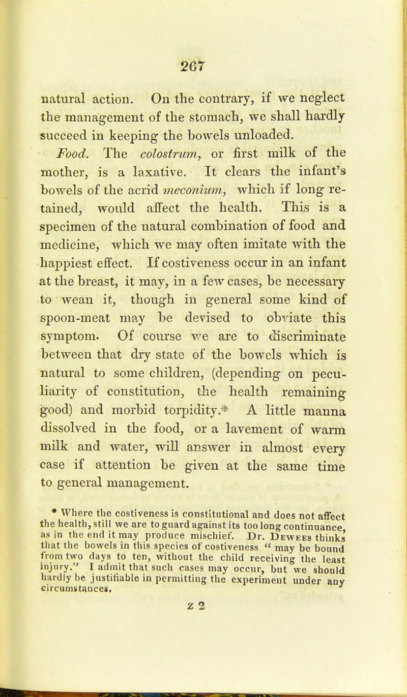 natural action. On the contrary, if we neglect the management of the stomach, we shall hardly succeed in keeping the bowels unloaded. Food. The colostrum, or first milk of the mother, is a laxative. It clears the infant's bowels of the acrid meconium, which if long re- tained, would affect the health. This is a specimen of the natural combination of food and medicine, which we may often imitate with the happiest effect. If costiveness occur in an infant at the breast, it may, in a few cases, be necessary to wean it, though in general some kind of spoon-meat may be devised to obviate this symptom. Of course Ave are to discriminate between that dry state of the bowels which is natural to some children, (depending on pecu- liarity of constitution, the health remaining good) and morbid torpidity.* A little manna dissolved in the food, or a lavement of warm milk and water, will answer in almost every case if attention be given at the same time to general management. • Where the costiveness is constitutional and does not affect the health, still we are to guard against its too long continuance as in the end it may produce mischief. Dr. Dewees thinks that the bowels in this species of costiveness  may be bound from two days to ten, without the child receiving the least injury. I admit that such cases may occur, but we should hardly be justifiable in permitting the experiment under any circumstances. z 2