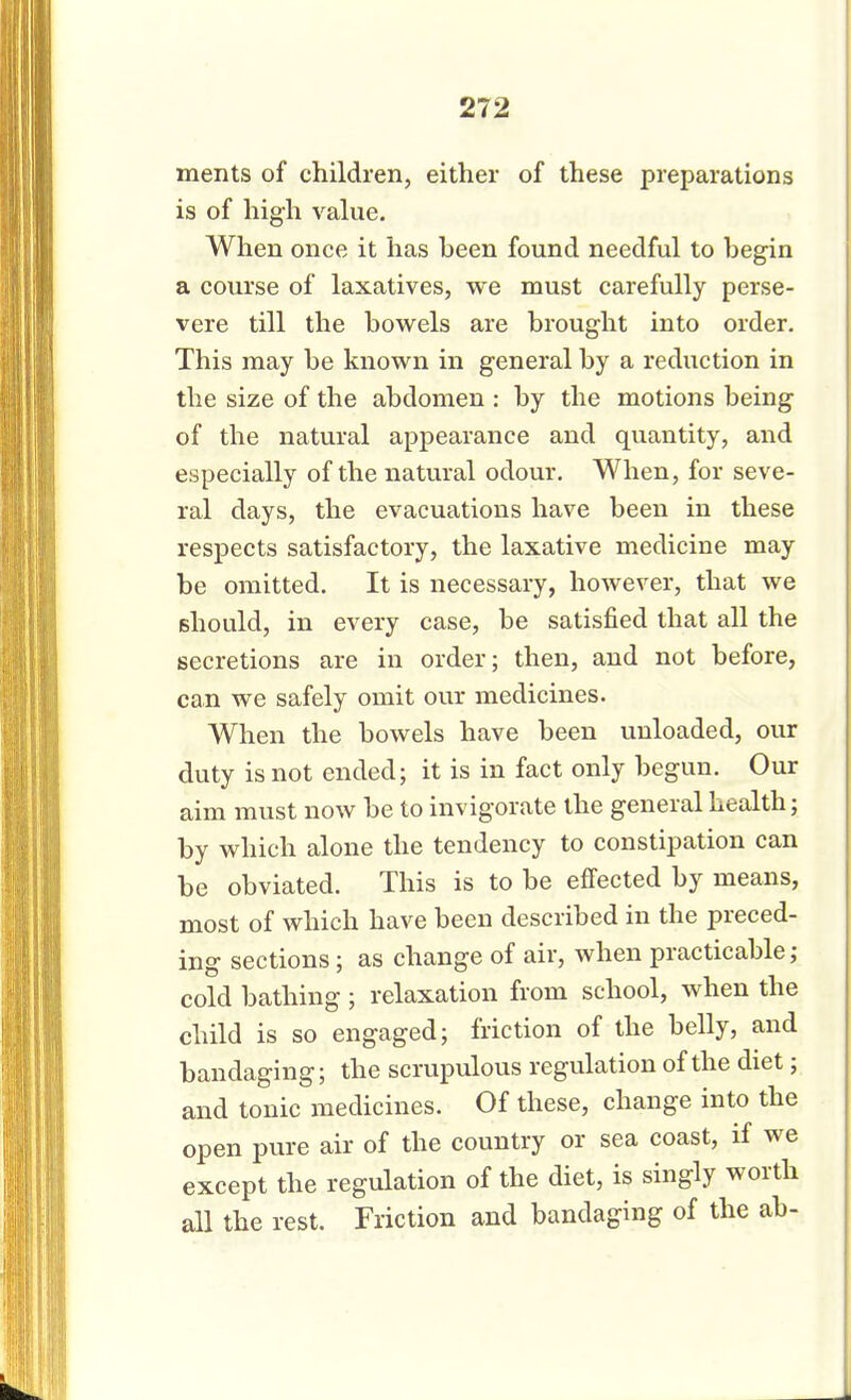 ments of children, either of these preparations is of high value. When once it has been found needful to begin a course of laxatives, we must carefully perse- vere till the bowels are brought into order. This may be known in general by a reduction in the size of the abdomen : by the motions being of the natural appearance and quantity, and especially of the natural odour. When, for seve- ral days, the evacuations have been in these respects satisfactory, the laxative medicine may be omitted. It is necessary, however, that we should, in every case, be satisfied that all the secretions are in order; then, and not before, can we safely omit our medicines. When the bowels have been unloaded, our duty is not ended; it is in fact only begun. Our aim must now be to invigorate the general health; by which alone the tendency to constipation can be obviated. This is to be effected by means, most of which have been described in the preced- ing sections; as change of air, when practicable; cold bathing ; relaxation from school, when the child is so engaged; friction of the belly, and bandaging; the scrupulous regulation of the diet; and tonic medicines. Of these, change into the open pure air of the country or sea coast, if we except the regulation of the diet, is singly worth all the rest. Friction and bandaging of the ab-