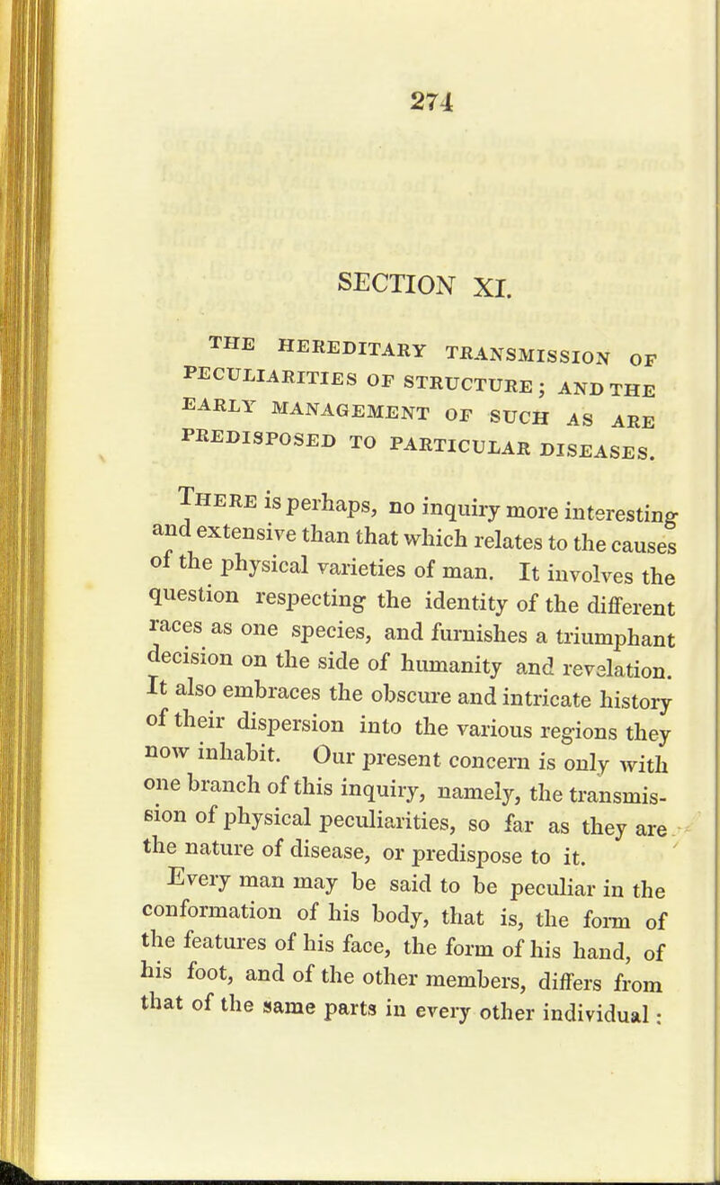 SECTION XI. THE HEREDITARY TRANSMISSION OF PECULIARITIES OP STRUCTURE; AND THE EARLY MANAGEMENT OF SUCH AS ARE PREDISPOSED TO PARTICULAR DISEASES. There is perhaps, no inquiry more interesting and extensive than that which relates to the causes of the physical varieties of man. It involves the question respecting the identity of the different races as one species, and furnishes a triumphant decision on the side of humanity and revelation. It also embraces the obscure and intricate history of their dispersion into the various regions they now inhabit. Our present concern is only with one branch of this inquiry, namely, the transmis- sion of physical peculiarities, so far as they are the nature of disease, or predispose to it. Every man may be said to be peculiar in the conformation of his body, that is, the form of the features of his face, the form of his hand, of his foot, and of the other members, differs from that of the same parts in every other individual: