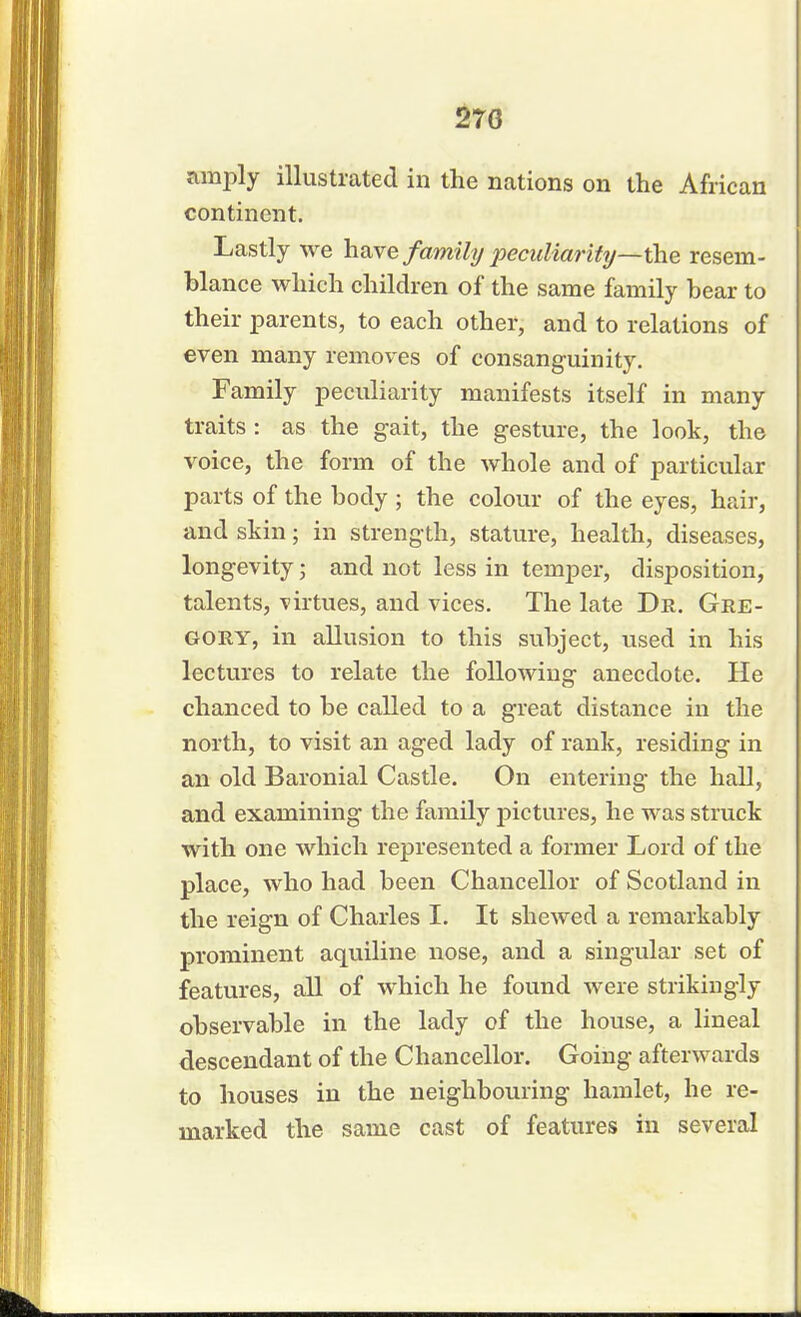 270 amply illustrated in the nations on the African continent. Lastly we have family peculiarity—the resem- blance which children of the same family bear to their parents, to each other, and to relations of even many removes of consanguinity. Family peculiarity manifests itself in many traits : as the gait, the gesture, the look, the voice, the form of the whole and of particular parts of the body ; the colour of the eyes, hair, and skin; in strength, stature, health, diseases, longevity; and not less in temper, disposition, talents, -virtues, and vices. The late Dr. Gre- gory, in allusion to this subject, used in his lectures to relate the following anecdote. He chanced to be called to a great distance in the north, to visit an aged lady of rank, residing in an old Baronial Castle. On entering the hall, and examining the family pictures, he was struck with one which represented a former Lord of the place, who had been Chancellor of Scotland in the reign of Charles I. It shewed a remarkably prominent aquiline nose, and a singular set of features, all of which he found were strikingly observable in the lady of the house, a lineal descendant of the Chancellor. Going afterwards to houses in the neighbouring hamlet, he re- marked the same cast of features in several