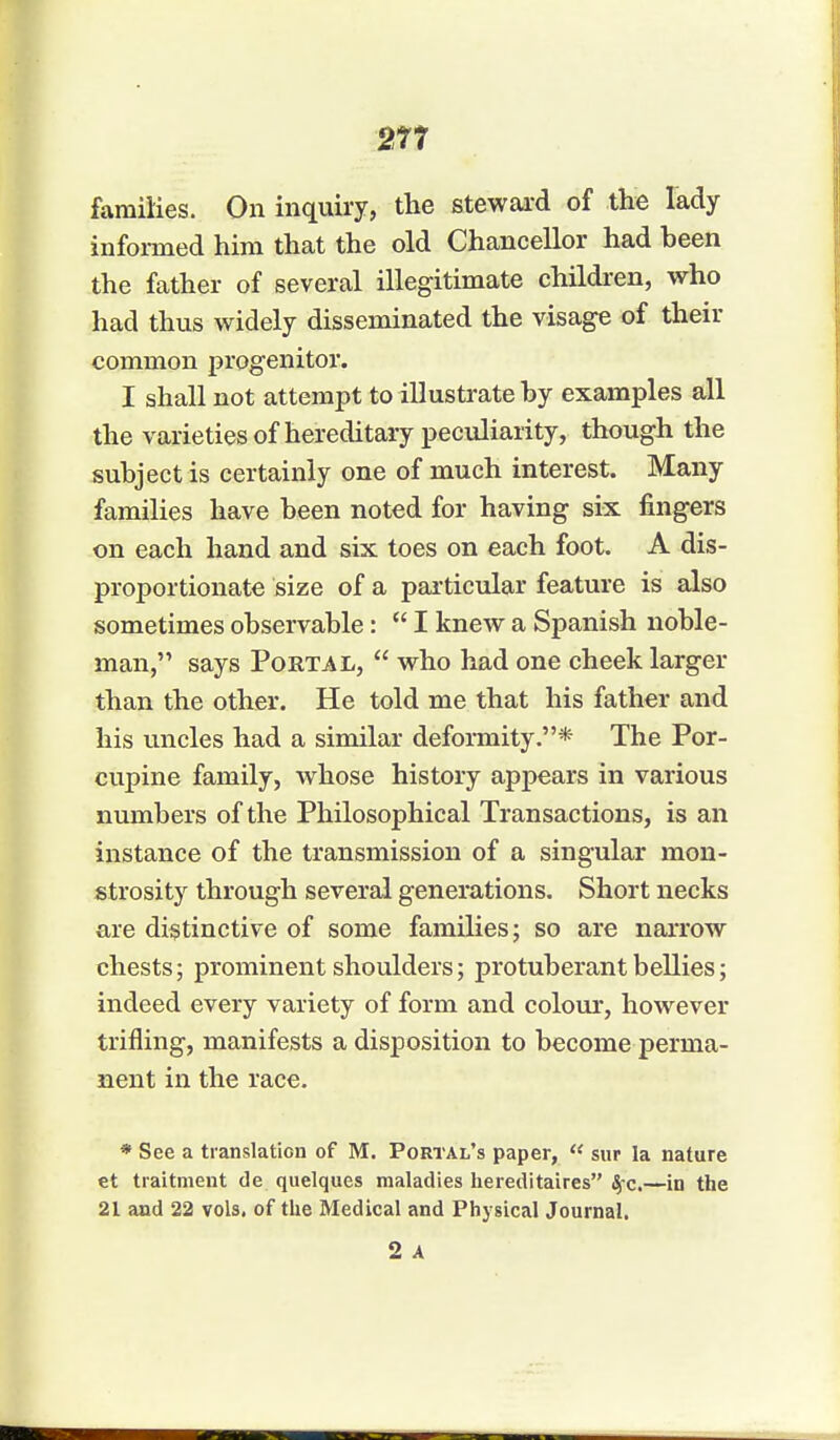 families. On inquiry, the steward of the lady informed him that the old Chancellor had been the father of several illegitimate children, who had thus widely disseminated the visage of their common progenitor. I shall not attempt to illustrate by examples all the varieties of hereditary peculiarity, though the subject is certainly one of much interest. Many families have been noted for having six fingers on each hand and six toes on each foot. A dis- proportionate size of a particular feature is also sometimes observable:  I knew a Spanish noble- man, says Portal,  who had one cheek larger than the other. He told me that his father and his uncles had a similar deformity.* The Por- cupine family, whose history appears in various numbers of the Philosophical Transactions, is an instance of the transmission of a singular mon- strosity through several generations. Short necks are distinctive of some families; so are narrow chests; prominent shoulders; protuberant bellies; indeed every variety of form and colour, however trifling, manifests a disposition to become perma- nent in the race. * See a translation of M. Portal's paper,  sur la nature et traitment de quelques maladies hereditaires fyc.—in the 21 and 22 vols, of the Medical and Physical Journal. 2 A