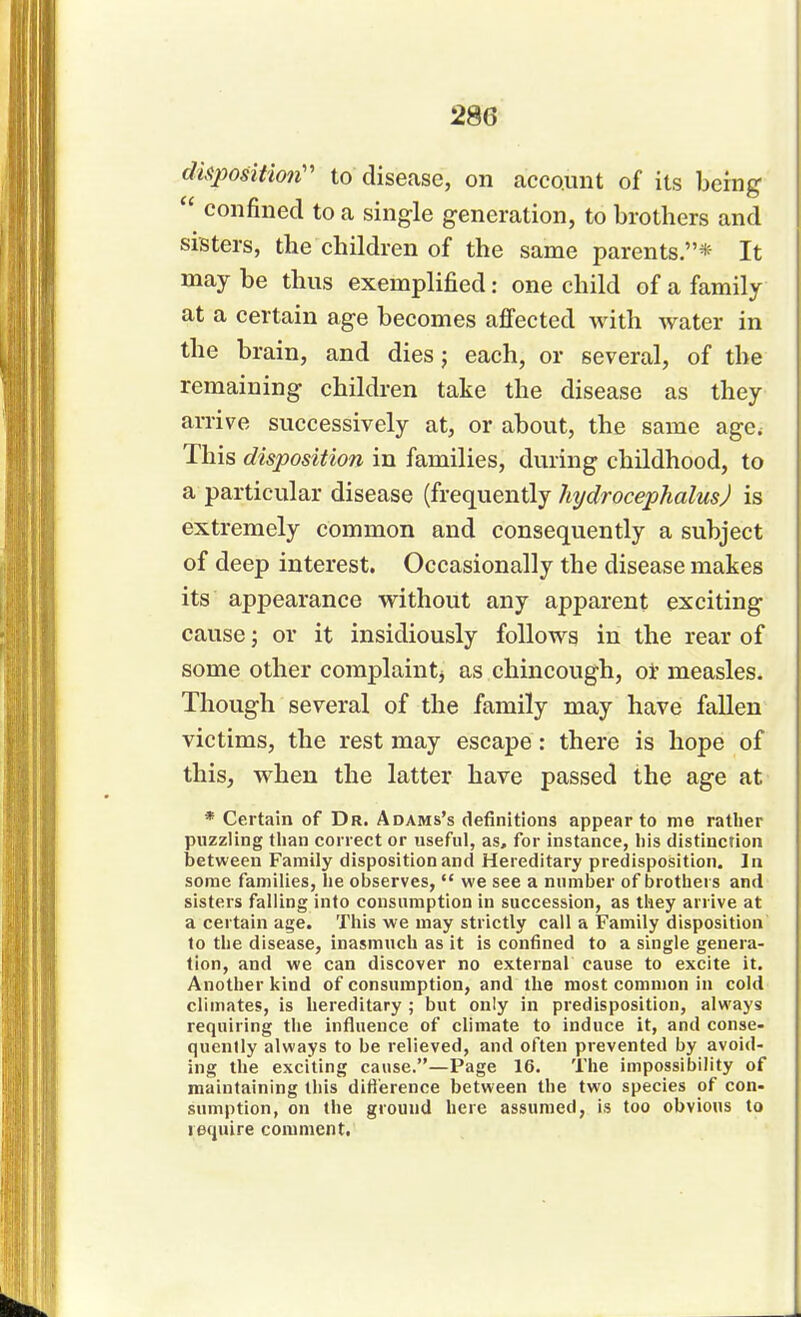 28G dityosition to disease, on account of its being  confined to a single generation, to brothers and sisters, the children of the same parents.* It may be thus exemplified: one child of a family at a certain age becomes affected with water in the brain, and dies; each, or several, of the remaining children take the disease as they arrive successively at, or about, the same age< This disposition in families, during childhood, to a particular disease (frequently hydrocephalus) is extremely common and consequently a subject of deep interest. Occasionally the disease makes its appearance without any apparent exciting cause; or it insidiously follows in the rear of some other complaint; as chincough, or measles. Though several of the family may have fallen victims, the rest may escape: there is hope of this, when the latter have passed the age at * Certain of Dr. Adams's definitions appear to me rather puzzling than correct or useful, as, for instance, his distinction between Family disposition and Hereditary predisposition. In some families, he observes,  we see a number of brothers and sisters falling into consumption in succession, as they arrive at a certain age. This we may strictly call a Family disposition to the disease, inasmuch as it is confined to a single genera- tion, and we can discover no external cause to excite it. Another kind of consumption, and the most common in cold climates, is hereditary ; but only in predisposition, always requiring the influence of climate to induce it, and conse- quently always to be relieved, and often prevented by avoid- ing the exciting cause.—Page 16. The impossibility of maintaining this difference between the two species of con- sumption, on the ground here assumed, is too obvious to require comment.