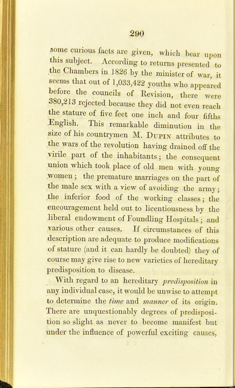 some curious facts are given, which bear upon this subject. According- to returns presented to the Chambers in 1826 by the minister of war it seems that out of 1,033,422 youths who appeared before the councils of Revision, there were 380,213 rejected because they did not even reach the stature of five feet one inch and four fifths English. This remarkable diminution in the size of his countrymen M. Dupin attributes to the wars of the revolution having drained off the virile part of the inhabitantsj the consequent union which took place of old men with young women ; the premature marriages on the part of the male sex with a view of avoiding the army; the inferior food of the working classes; the encouragement held out to licentiousness by the liberal endowment of Foundling Hospitals • and various other causes. If circumstances of this description are adequate to produce modifications of stature (and it can hardly be doubted) they of course may give rise to new varieties of hereditary predisposition to disease. With regard to an hereditary predisposition in any individual case, it would be unwise to attempt to determine the time and manner of its origin. There are unquestionably degrees of predisposi- tion so slight as never to become manifest but under the influence of powerful exciting causes,