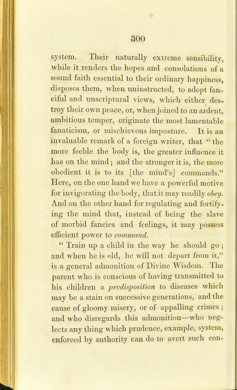 system. Their naturally extreme sensibility, while it renders the hopes and consolations of a sound faith essential to their ordinary happiness, disposes them, when uninstructed, to adopt fan- ciful and unscriptural views, which either des- troy their own peace, or, when joined to an ardent, ambitious temper, originate the most lamentable fanaticism, or mischievous imposture. It is an invaluable remark of a foreign writer, that  the more feeble the body is, the greater influence it has on the mind; and the stronger it is, the more obedient it is to its [the mind's] commands. Here, on the one hand we have a powerful motive for invigorating the body, that it may readily obey. And on the other hand for regulating and fortify- ing the mind that, instead of being the slave of morbid fancies and feelings, it may possess efficient power to command.  Train up a child in the way he should go ; and when he is old, he will not depart from it, is a general admonition of Divine Wisdom. The parent who is conscious of having transmitted to his children a predisposition to diseases which may be a stain on successive generations, and the cause of gloomy misery, or of appalling crimes ; and who disregards this admonition—who neg- lects any thing which prudence, example, system, enforced by authority can do to avert such con-