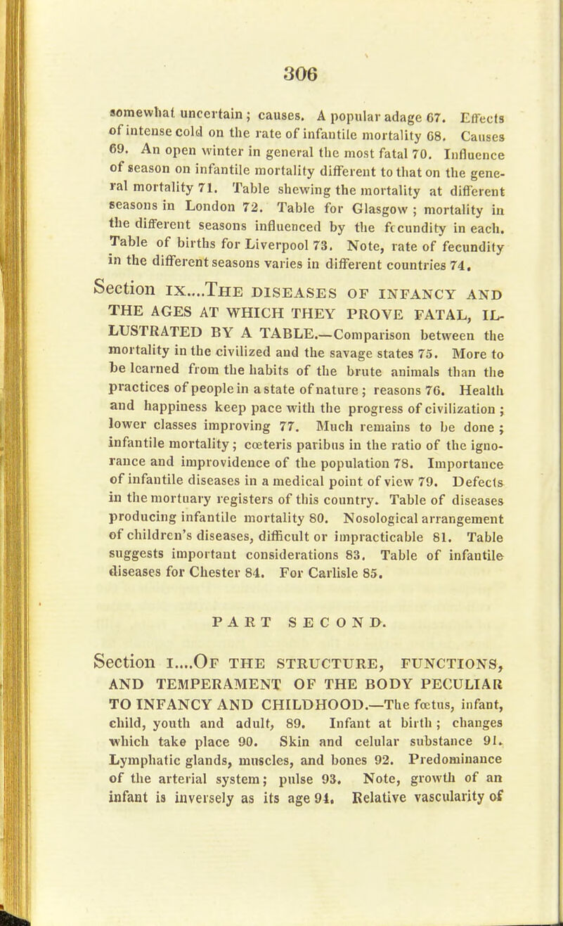 somewhat uncertain ; causes. A popular adage 67. Effects of intense cold on the rate of infantile mortality G8. Causes 69. An open winter in general the most fatal 70. Influence of season on infantile mortality different to that on the gene- ral mortality 71. Table shewing the mortality at different seasons in London 72. Table for Glasgow ; mortality in the different seasons influenced by the fecundity in each. Table of births for Liverpool 73. Note, rate of fecundity in the different seasons varies in different countries 74. Section ix....The diseases of infancy and THE AGES AT WHICH THEY PROVE FATAL, IL- LUSTRATED BY A TABLE.—Comparison between the mortality in the civilized and the savage states 75. More to be learned from the habits of the brute animals than the practices of people in a state of nature; reasons 76. Health and happiness keep pace with the progress of civilization ; lower classes improving 77. Much remains to be done ; infantile mortality; coeteris paribus in the ratio of the igno- rance and improvidence of the population 78. Importance of infantile diseases in a medical point of view 79. Defects in the mortuary registers of this country. Table of diseases producing infantile mortality 80. Nosological arrangement of children's diseases, difficult or impracticable 81. Table suggests important considerations 83. Table of infantile diseases for Chester 84. For Carlisle 85. PART SECOND. Section i....Of the structure, functions, AND TEMPERAMENT OF THE BODY PECULIAR TO INFANCY AND CHILDHOOD.—The foetus, infant, child, youth and adult, 89. Infant at birth; changes which take place 90. Skin and celular substance 9L Lymphatic glands, muscles, and bones 92. Predominance of the arterial system; pulse 93. Note, growth of an infant is inversely as its age 94. Relative vascularity of