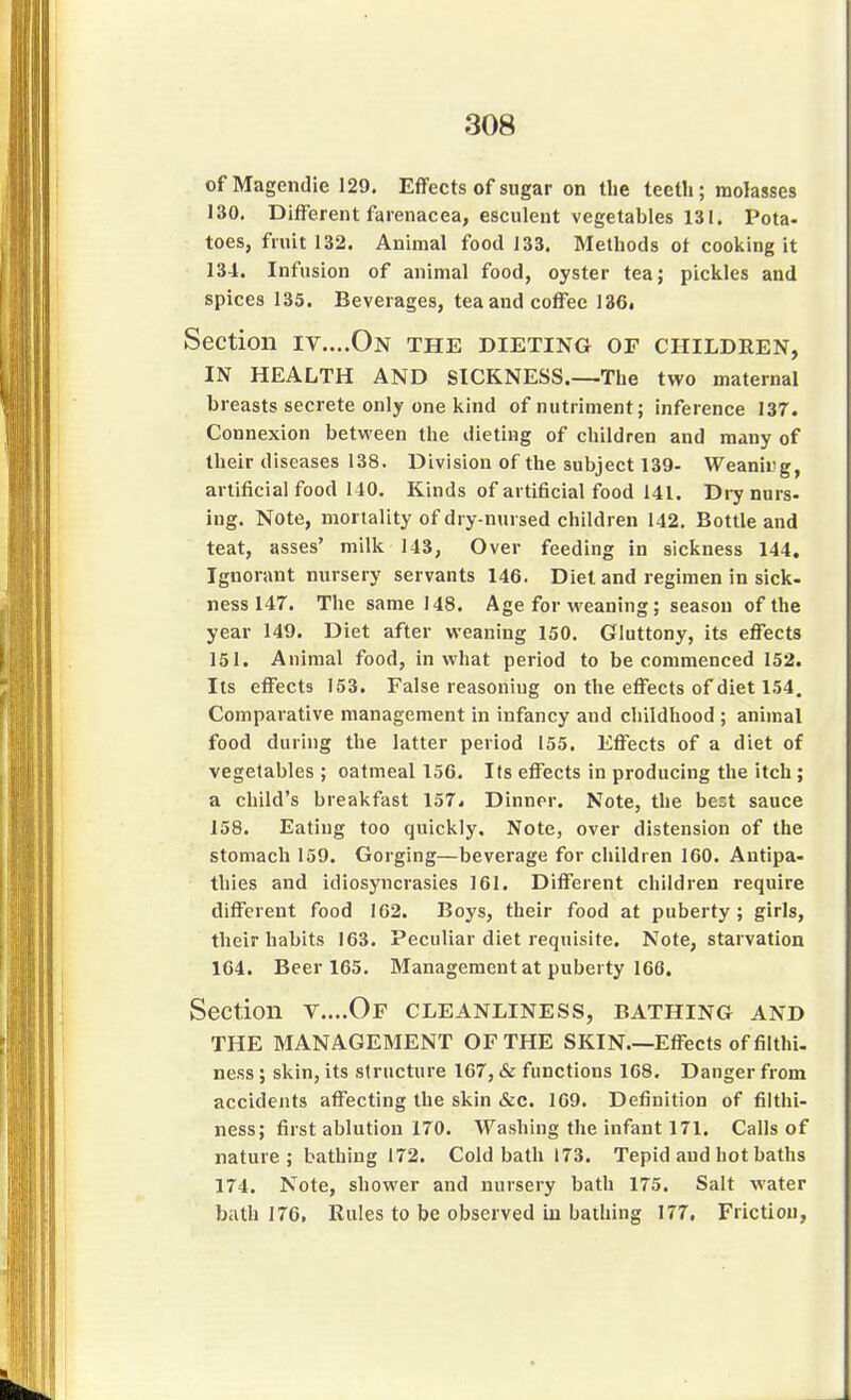 of Magendie 129. Effects of sugar on the teeth; molasses 130. Different farenacea, esculent vegetables 131. Pota- toes, fruit 132. Animal food 133. Methods ot cooking it 134. Infusion of animal food, oyster tea; pickles and spices 135. Beverages, tea and coffee 136( Section iv....On the dieting or children, IN HEALTH AND SICKNESS.—The two maternal breasts secrete only one kind of nutriment; inference 137. Connexion between the dieting of children and many of their diseases 138. Division of the subject 139- Weanirjg, artificial food 110. Kinds of artificial food 141. Dry nurs- ing. Note, mortality of dry-nursed children 142. Bottle and teat, asses' milk 143, Over feeding in sickness 144. Ignorant nursery servants 146. Diet and regimen in sick- ness 147. The same 148. Age for weaning; season of the year 149. Diet after weaning 150. Gluttony, its effects 151. Animal food, in what period to be commenced 152. Its effects 153. False reasoning on the effects of diet 154. Comparative management in infancy and childhood ; animal food during the latter period 155. Effects of a diet of vegetables ; oatmeal 156. Its effects in producing the itch ; a child's breakfast 157. Dinner. Note, the best sauce 158. Eating too quickly. Note, over distension of the stomach 159. Gorging—beverage for children 160. Antipa- thies and idiosyncrasies 161. Different children require different food 162. Boys, their food at puberty ; girls, their habits 163. Peculiar diet requisite. Note, starvation 164. Beer 165. Management at puberty 166. Section v....Of cleanliness, bathing and THE MANAGEMENT OF THE SKIN Effects offilthi. ness; skin, its structure 167, & functions 168. Danger from accidents affecting the skin &c. 169. Definition of filthi- ness; first ablution 170. Washing the infant 171. Calls of nature ; bathing 172. Cold bath 173. Tepid and hot baths 174. Note, shower and nursery bath 175. Salt water bath 176, Rules to be observed in bathing 177. Friction,