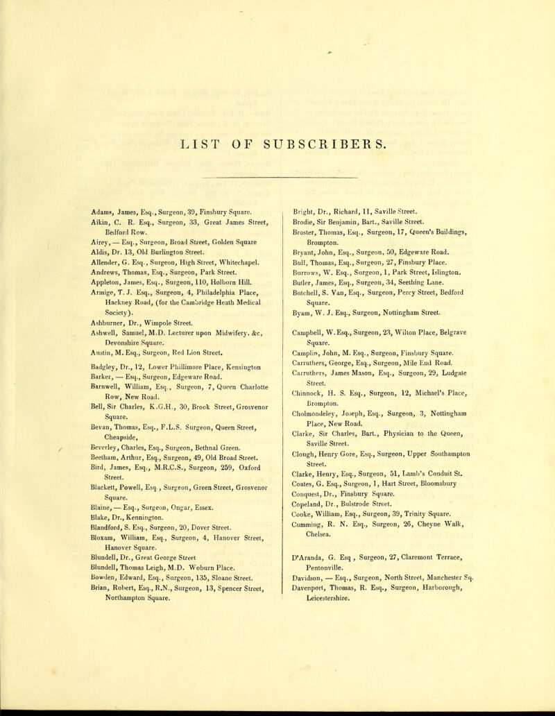 LIST OF SUBSCRIBERS. Adams, James, lilsq.. Surgeon, 39, Finsbury Square. Aikin, C. R. Esq., Surgeon, 33, Great James Street, Beclford Row. Airey, — Esq., Surgeon, Broad Street, Golden Square Aldis, Dr. 13, Old Burlington Street. Allender, G. Esq., Surgeon, High Street, Whitechapel. Andrews, Thomas, Esq., Surgeon, Park Street. Appleton, James, Esq., Surgeon, 110, Holborn Hill. Armige, T. J. Esq., Surgeon, 4, Philadelphia Place, Hackney Road, (for the Cambridge Heath Medical Society). Ashburner, Dr., Wimpole Street. Ashwell, Samuel, M.D. Lecturer upon Midwifery. cSrc, Devonshire Square. Austin, M. Esq., Surgeon, Red Lion Street. Badgley, Dr., 12, Lower Phillimore Place, Kensington Barker, —• Esq., Surgeon, Edgeware Road. Barnwell, William, Esq., Surgeon, 7, Queen Charlotte Row, New Road. Bell, Sir Charles, K.G.H., 30, Brook Street, Grosvenor Square. Bevan, Thomas, Esq., F.L.S. Surgeon, Queen Street, Cheapside, Beverley, Charles, Esq., Surgeon, BethnaJ Green. Beetham, Arthur, Esq., Surgeon, 49, Old Broad Street. Bird, James, Esq., M.R.C.S., Surgeon, 259, Oxford Street. Blackett, Powell, Esq., Surgeon, Green Street, Grosvenor Square. Blaine, •— Esq., Surgeon, Ongar, Essex. Blake, Dr., Kennington. Blandford, S. Esq., Surgeon, 20, Dover Street. Bloxam, William, Esq., Surgeon, 4, Hanover Street, Hanover Square. Blundell, Dr., Great George Street Blundell, Thomas Leigh, M.D. Woburn Place. Bowden, Edward, Esq., Surgeon, 135, Sloane Street. Brian, Robert, Esq., R.N., Surgeon, 13, Spencer Street, Northampton Square. > Bright, Dr., Richard, 11, Saville Street. Brodie, Sir Benjamin, Bart., Saville Street. Broster, Thomas, Esq., Surgeon, 17, Queen's Buildings, Brompton. Bryant, John, Esq., Surgeon, 50, Edgeware Road. Bull, Thomas, Esq., Surgeon, 27, Finsbury Place. Burrows, W. Esq., Surgeon, 1, Park Street, Islington. Butler, James, Esq., Surgeon, 34, Seething Lane. Butchell, S. Van, Esq., Surgeon, Percy Street, Bedford Square. Byam, W. J. Esq., Surgeon, Nottingham Street. Campbell, W.Esq., Surgeon, 2-3, Wilton Place, Belgrave Square. Camplin, John, M. Esq., Surgeon, Finsbury Square. I Carruthers, George, Esq., Surgeon, Mile End Road. Carruthers, James Mason, Esq., Surgeon, 29, Ludgate Street. Chinnock, H. S. Esq., Surgeon, 12, Michael's Place, Brompton. Cholmondeley, Joseph, Esq., Surgeon, 3, Nottingham Place, New Road. Clarke, Sir Charles, Bart., Physician to the Queen, Saville Street, Clough, Henry Gore, Esq., Surgeon, Upper Southampton Street. Clarke, Henry, Esq., Surgeon, 51, Lamb's Conduit St. Coates, G. Esq., Surgeon, 1, Hart Street, Bloomsbury Conquest, Dr., Finsbury Square. Copeland, Dr., Bulstrode Street. Cooke, Wilham, Esq., Surgeon, 39, Trinity Square. Gumming, R. N. Esq., Surgeon, 26, Cheyne Walk, Chelsea. D'Aranda, G. Esq , Surgeon, 27, Claremont Terrace, Pentonville. Davidson, — Esq., Surgeon, North Street, Manchester Sq. Davenport, Thomas, R. Esq., Surgeon, Harborough, Leicestershire.