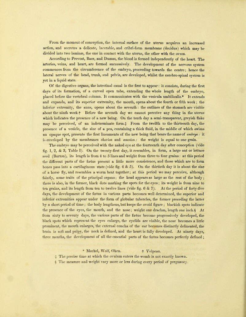 From the moment of conception, the internal surface of the uterus acquires an increased action, and secretes a delicate, lacerable, and cribri-form membrane (decidua) which may be divided into two laminse, the one in contact with the uterus, the other with the ovum. According to Prevost, Baer, and Dumas, the blood is formed independently of the heart. The arteries, veins, and heart, are formed successively. The development of the nervous system commences from the circumference of the embryo, proceeding towards the centre; hence the lateral nerves of the head, trunk, and pelvis, are developed, whilst the cerebro-spinal system is yet in a liquid state. Of the digestive organs, the intestinal canal is the first to appear: it consists, during the first days of its formation, of a curved open tube, extending the whole length of the embryo, placed before the vertebral column. It communicates with the vesicula umbilicalis.* It extends and expands, and its superior extremity, the mouth, opens about the fourth or filth week; the inferior extremity, the anus, opens about the seventh : the outlines of the stomach are visible about the ninth week.f Before the seventh day we cannot perceive any thing in the uterus which indicates the presence of a new being. On the tenth day a semi-transparent, greyish flake may be perceived, of an indeterminate form.^ From the twelfth to the thirteenth day, the presence of a vesicle, the size of a pea, containing a thick fluid, in the middle of which swims an opaque spot, presents the first lineaments of the new being that bears the name of embryo: it is enveloped by the membranes chorion and amnion; the weight is equal to one grain. The embryo may be perceived with the naked eye at the fourteenth day after conception (vide fig. 1, 2, & 3, Table I). On the twenty-first day, it resembles, in form, a large ant or lettuce seed (Burton), its length is from 4 to 5 lines and weight from three to four grains : at this period the different parts of the foetus present a little more consistence, and those which are to form bones pass into a cartilaginous state (vide fig. 4 & 5). On the thirtieth day it is about the size of a horse fly, and resembles a worm bent together; at this period we may perceive, although faintly, some traits of the principal organs ; the head appears as large as the rest of the body; there is also, in the former, black dots marking the spots for the eyes; its weight is from nine to ten grains, and its length from ten to twelve lines (vide fig. 6 & 7). At the period of forty-five days, the development of the foetus in various parts becomes well determined, the superior and inferior extremities appear under the form of globular tubercles, the former preceding the latter by a short period of time ; the body lengthens, but keeps the ovoid figure ; blackish spots indicate the presence of the eyes, the mouth, and the nose; weight one drachm, length one inch.§ At from sixty to seventy days, the various parts of the foetus become progressively de\'eloped, the black spots which represent the eyes enlarge, the eyelids are visible, the nose becomes a little prominent, the mouth enlarges, the external concha of the ear becomes distinctly delineated, the brain is soft and pulpy, the neck is defined, and the heart is fully developed. At ninety days, three mouths, the development of all the essential parts of the foetus becomes perfectly defined; * Meckel, Wolf, Oken. f Velpeau. X The precise time at which the ovulum enters the womb is not exactly known. § The measure and weight vary more or less during every period of pregnancy.