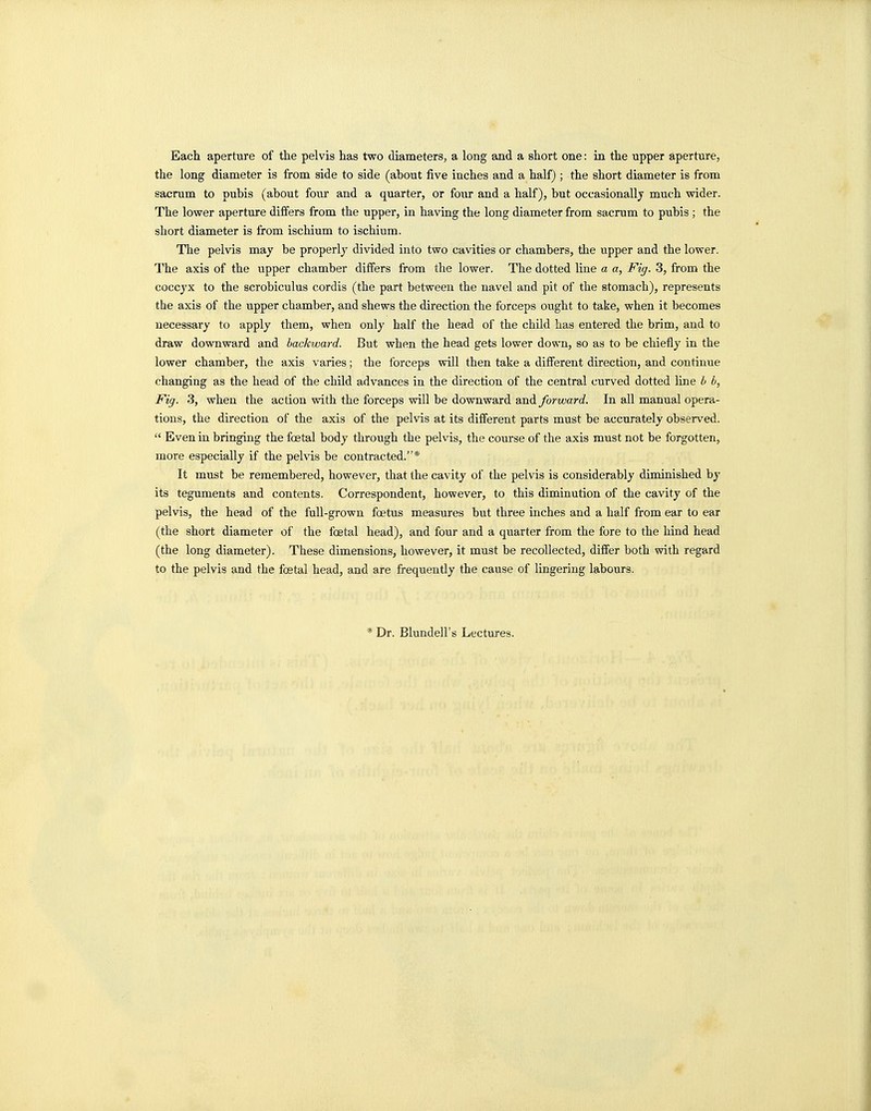 Eacli aperture of the pelvis has two diameters, a long and a short one: ia the upper aperture, the long diameter is from side to side (about five inches and a half) ; the short diameter is from sacrum to pubis (about four and a quarter, or four and a half), but occasionally much wider. The lower aperture differs from the upper, in having the long diameter from sacrum to pubis ; the short diameter is from ischium to ischium. The pelvis may be properly divided into two cavities or chambers, the upper and the lower. The axis of the upper chamber differs from the lower. The dotted line a a, Fig. 3, from the coccyx to the scrobiculus cordis (the part between the navel and pit of the stomach), represents the axis of the upper chamber, and shews the direction the forceps ought to take, when it becomes necessary to apply them, when only half the head of the child lias entered the brim, and to draw downward and backward. But when the head gets lower down, so as to be chiefly in the lower chamber, the axis varies; the forceps will then take a different direction, and continue changing as the head of the child advances in the direction of the central curved dotted line b b, Fig. 3, when the action with the forceps will be downward wa^A. forward. In all manual opera- tions, the direction of the axis of the pelvis at its different parts must be accurately observed.  Even in bringing the foetal body through the pelvis, the course of the axis must not be forgotten, more especially if the pelvis be contracted.* It must be remembered, however, that the cavity of the pelvis is considerably diminished by its teguments and contents. Correspondent, however, to this diminution of the cavity of the pelvis, the head of the full-grown foetus measures but three inches and a half from ear to ear (the short diameter of the foetal head), and four and a quarter from the fore to the hind head (the long diameter). These dimensions, however, it must be recollected, differ both with regard to the pelvis and the foetal head, and are frequently the cause of lingering labours. * Dr. Blundell's Lectures.