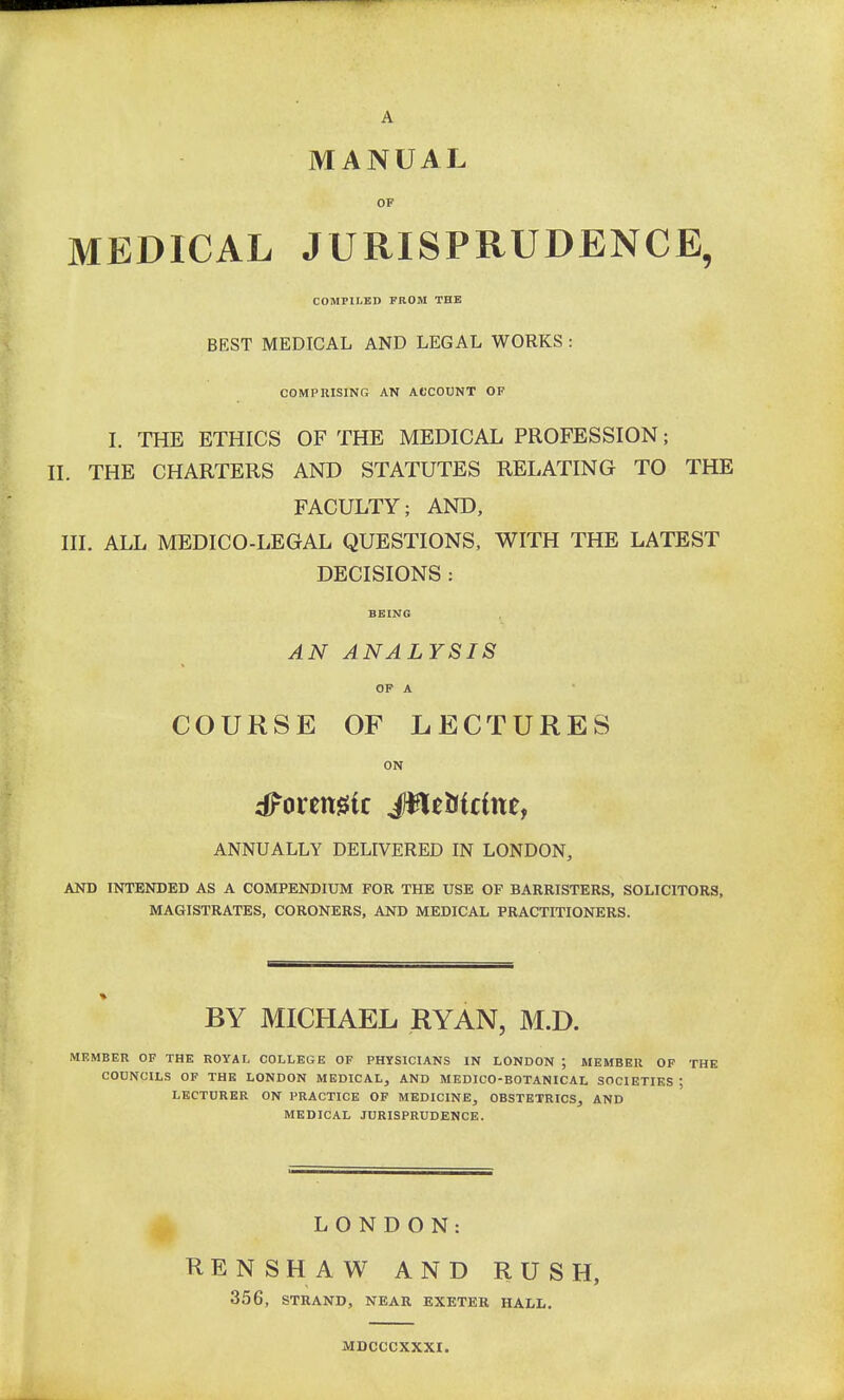 MANUAL OF MEDICAL JURISPRUDENCE, COMPILED FROM THE BEST MEDICAL AND LEGAL WORKS : COMPRISING AN ACCOUNT OF I. THE ETHICS OF THE MEDICAL PROFESSION; II. THE CHARTERS AND STATUTES RELATING TO THE FACULTY; AND, III. ALL MEDICO-LEGAL QUESTIONS, WITH THE LATEST DECISIONS : BEING AN ANALYSIS OF A COURSE OF LECTURES ON toxemic Jfle&tdtte, ANNUALLY DELIVERED IN LONDON, AND INTENDED AS A COMPENDIUM FOR THE USE OF BARRISTERS, SOLICITORS, MAGISTRATES, CORONERS, AND MEDICAL PRACTITIONERS. BY MICHAEL RYAN, M.D. MEMBER OF THE ROYAL COLLEGE OF PHYSICIANS IN LONDON ; MEMBER OF THE COUNCILS OF THE LONDON MEDICAL, AND MEDICO-BOTANICAL SOCIETIES ; LECTURER ON PRACTICE OF MEDICINE, OBSTETRICS, AND MEDICAL JURISPRUDENCE. LONDON: RENSHAW AND RUSH, 356, STRAND, NEAR EXETER HALL. MDCCCXXXI.