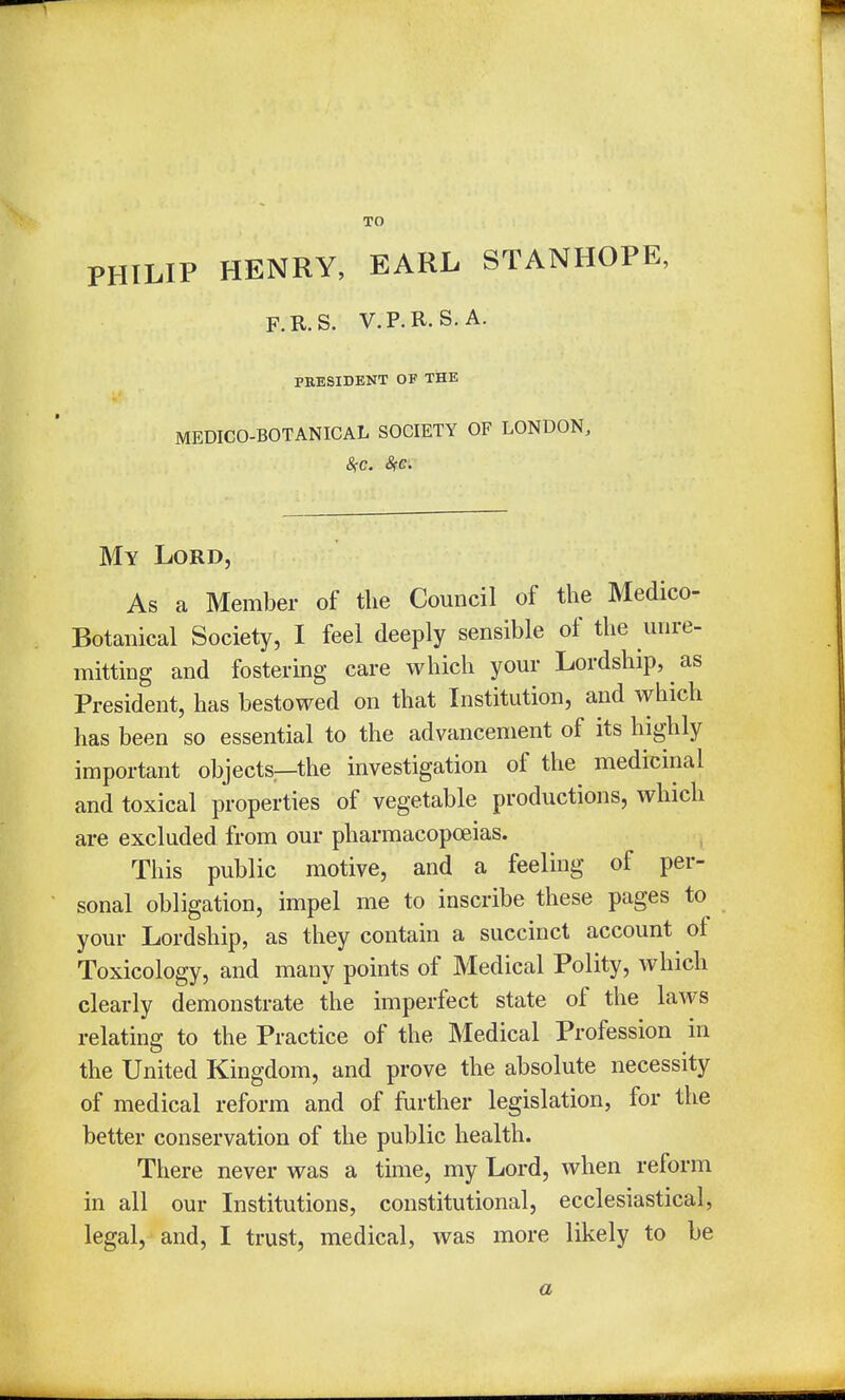 PHILIP HENRY, EARL STANHOPE, F.R.S. V.P.R.S.A. PRESIDENT OF THE MEDICO-BOTANICAL SOCIETY OF LONDON, My Lord, As a Member of the Council of the Medico- Botanical Society, I feel deeply sensible of the unre- mitting and fostering care which your Lordship, as President, has bestowed on that Institution, and which has been so essential to the advancement of its highly important objects—the investigation of the medicinal and toxical properties of vegetable productions, which are excluded from our pharmacopoeias. This public motive, and a feeling of per- sonal obligation, impel me to inscribe these pages to your Lordship, as they contain a succinct account of Toxicology, and many points of Medical Polity, which clearly demonstrate the imperfect state of the laws relating to the Practice of the Medical Profession in the United Kingdom, and prove the absolute necessity of medical reform and of further legislation, for the better conservation of the public health. There never was a time, my Lord, when reform in all our Institutions, constitutional, ecclesiastical, legal, and, I trust, medical, was more likely to be a