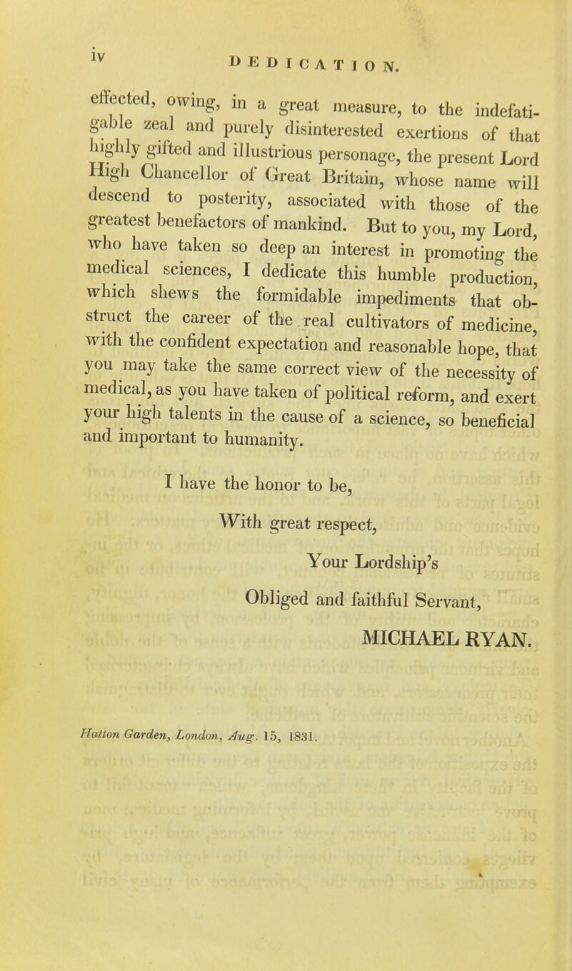 DEDICATION. effected, owing, in a great measure, to the indefati- gable zeal and purely disinterested exertions of that highly gifted and illustrious personage, the present Lord High Chancellor of Great Britain, whose name will descend to posterity, associated with those of the greatest benefactors of mankind. But to you, my Lord, who have taken so deep an interest in promoting the medical sciences, I dedicate this humble production which shews the formidable impediments that ob- struct the career of the real cultivators of medicine, with the confident expectation and reasonable hope, that you may take the same correct view of the necessity of medical, as you have taken of political reform, and exert your high talents in the cause of a science, so beneficial and important to humanity. I have the honor to be, With great respect, Your Lordship's Obliged and faithful Servant, MICHAEL RYAN. Hatton Garden, London, Aug. 15, 1831.