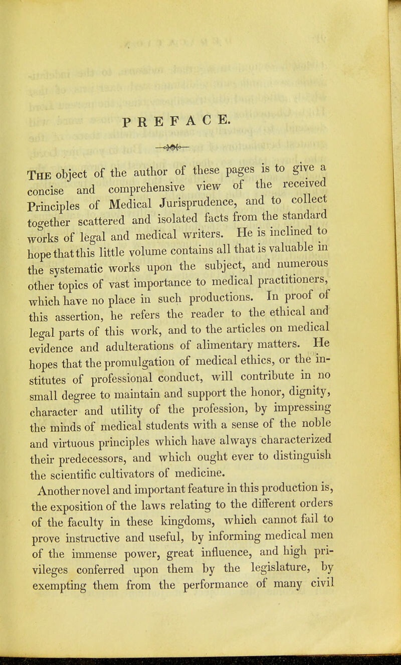 PREFACE. The object of the author of these pages is to give a concise and comprehensive view of the received Principles of Medical Jurisprudence, and to collect together scattered and isolated facts from the standard works of legal and medical writers. He is inclined to hope that this little volume contains all that is valuable in the systematic works upon the subject, and numerous other topics of vast importance to medical practitioners, which have no place in such productions. In proof of this assertion, he refers the reader to the ethical and legal parts of this work, and to the articles on medical evidence and adulterations of alimentary matters. He hopes that the promulgation of medical ethics, or the in- stitutes of professional conduct, will contribute in no small degree to maintain and support the honor, dignity, character and utility of the profession, by impressing the minds of medical students with a sense of the noble and virtuous principles which have always characterized their predecessors, and which ought ever to distinguish the scientific cultivators of medicine. Another novel and important feature in this production is, the exposition of the laws relating to the different orders of the faculty in these kingdoms, which cannot fail to prove instructive and useful, by informing medical men of the immense power, great influence, and high pri- vileges conferred upon them by the legislature, by exempting them from the performance of many civil