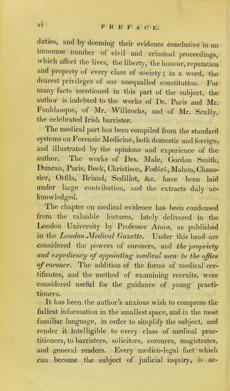 duties, and by deeming their evidence conclusive in an immense number of civil and criminal proceedings, which affect the lives, the liberty, the honour, reputation and property of every class of society; in a word, the dearest privileges of our unequalled constitution. For many facts mentioned in this part of the subject, the author is indebted to the works of Dr. Paris and Mr. Fonblanque, of Mr. Willcocks, and of Mr. Scully, the celebrated Irish barrister. The medical part has been compiled from the standard systems on Forensic Medicine, both domestic and foreign, and illustrated by the opinions and experience of the author. The works of Drs. Male, Gordon Smith, Duncan, Paris, Beck, Christison, Fodere, Mahon, Chaus- sier, Orfila, Briand, Sedillot, &c. have been laid under large contribution, and the extracts duly ac- knowledged. The chapter on medical evidence has been condensed from the valuable lectures, lately delivered in the London University by Professor Amos, as published in the London Medical Gazette. Under this head are considered the powers of coroners, and the propriety and expediency of appointing medical men to the office of coroner. The addition of the forms of medical cer- tificates, and the method of examining recruits, were considered useful for the guidance of young practi- tioners. It has been the author's anxious wish to compress the fullest information in the smallest space, and in the most familiar language, in order to simplify the subject, and render it intelligible to every class of medical prac- titioners, to barristers, solicitors, coroners, magistrates, and general readers. Every medico-legal fact which can become the subject of judicial inquiry, is ac-