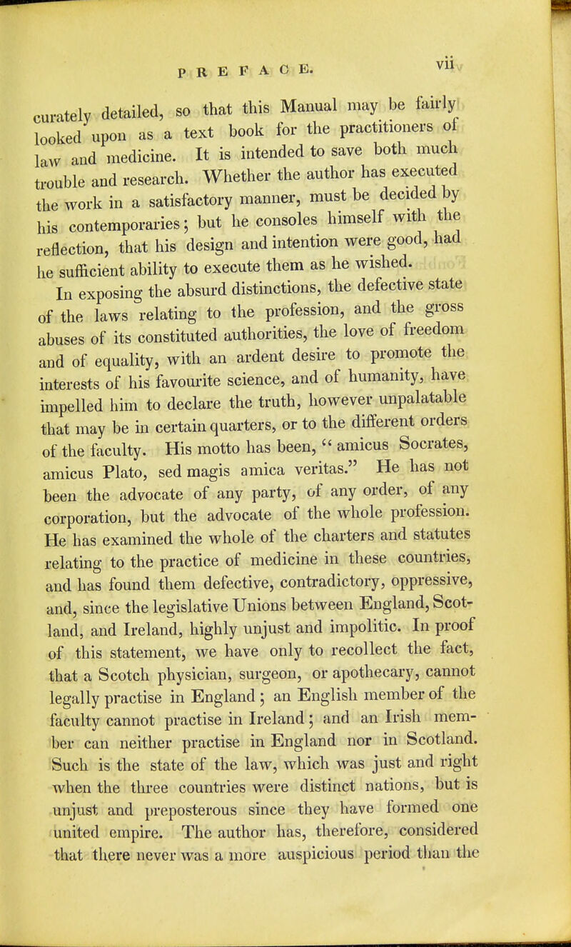 Vll curately detailed, so that this Manual may be fairly looked upon as a text book for the practitioners of law and medicine. It is intended to save both much trouble and research. Whether the author has executed the work in a satisfactory manner, must be decided by his contemporaries \ but he consoles himself with the reflection, that his design and intention were good, had he sufficient ability to execute them as he wished. In exposing the absurd distinctions, the defective state of the laws relating to the profession, and the gross abuses of its constituted authorities, the love of freedom and of equality, with an ardent desire to promote the interests of his favourite science, and of humanity, have impelled him to declare the truth, however unpalatable that may be in certain quarters, or to the different orders of the faculty. His motto has been,  amicus Socrates, amicus Plato, sed magis arnica Veritas. He has not been the advocate of any party, of any order, of any corporation, but the advocate of the whole profession. He has examined the whole of the charters and statutes relating to the practice of medicine in these countries, and has found them defective, contradictory, oppressive, and, since the legislative Unions between England, Scot- land, and Ireland, highly unjust and impolitic. In proof of this statement, we have only to recollect the fact, that a Scotch physician, surgeon, or apothecary, cannot legally practise in England ; an English member of the faculty cannot practise in Ireland; and an Irish mem- ber can neither practise in England nor in Scotland. Such is the state of the law, which was just and right when the three countries were distinct nations, but is unjust and preposterous since they have formed one united empire. The author has, therefore, considered that there never was a more auspicious period than the