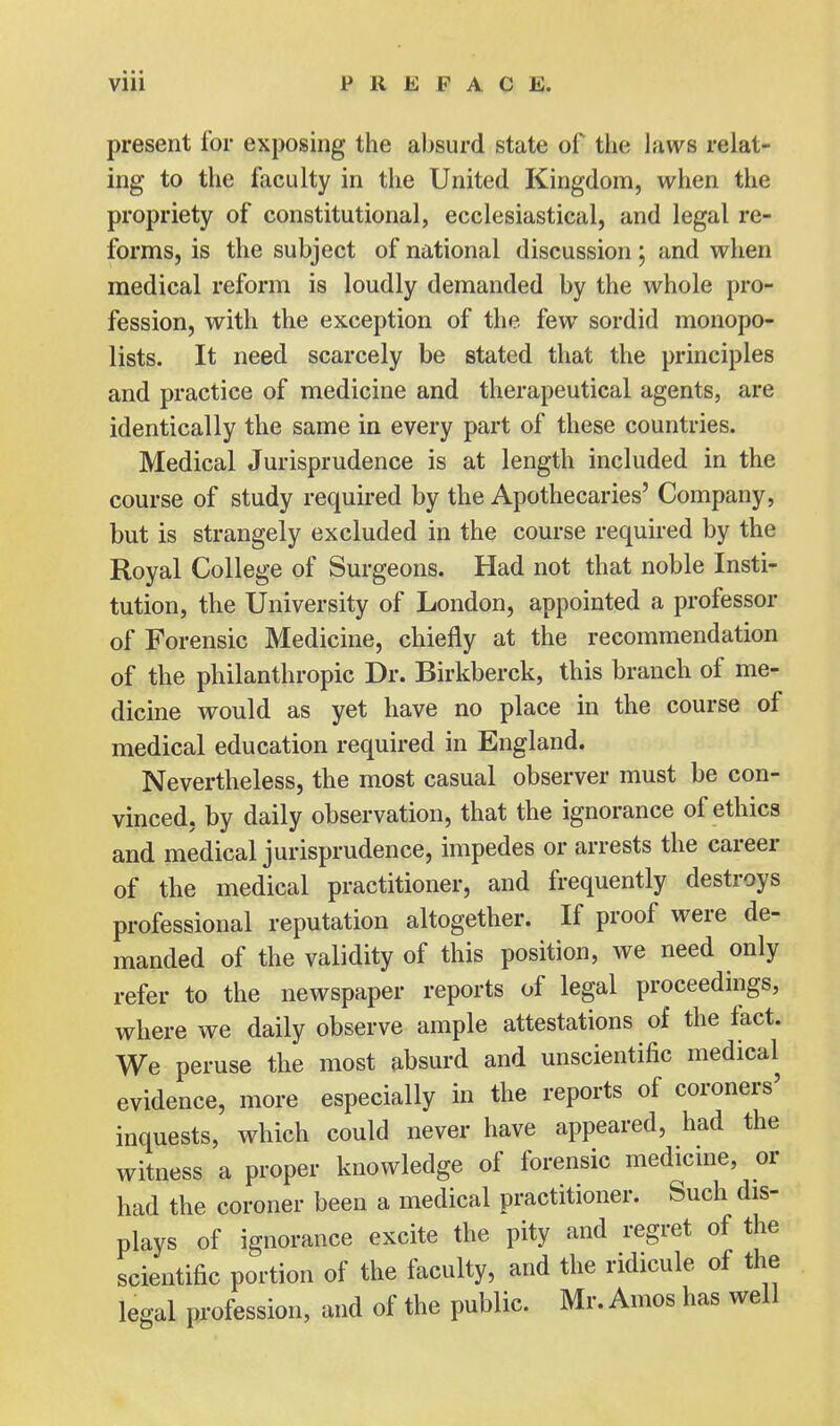 • - ■ Vlll PREFACE. present for exposing the absurd state of the laws relat- ing to the faculty in the United Kingdom, when the propriety of constitutional, ecclesiastical, and legal re- forms, is the subject of national discussion; and when medical reform is loudly demanded by the whole pro- fession, with the exception of the few sordid monopo- lists. It need scarcely be stated that the principles and practice of medicine and therapeutical agents, are identically the same in every part of these countries. Medical Jurisprudence is at length included in the course of study required by the Apothecaries' Company, but is strangely excluded in the course required by the Royal College of Surgeons. Had not that noble Insti- tution, the University of London, appointed a professor of Forensic Medicine, chiefly at the recommendation of the philanthropic Dr. Birkberck, this branch of me- dicine would as yet have no place in the course of medical education required in England. Nevertheless, the most casual observer must be con- vinced, by daily observation, that the ignorance of ethics and medical jurisprudence, impedes or arrests the career of the medical practitioner, and frequently destroys professional reputation altogether. If proof were de- manded of the validity of this position, we need only refer to the newspaper reports of legal proceedings, where we daily observe ample attestations of the fact. We peruse the most absurd and unscientific medical evidence, more especially in the reports of coroners' inquests, which could never have appeared, had the witness a proper knowledge of forensic medicine, or had the coroner been a medical practitioner. Such dis- plays of ignorance excite the pity and regret of the scientific portion of the faculty, and the ridicule of the legal profession, and of the public. Mr. Amos has well