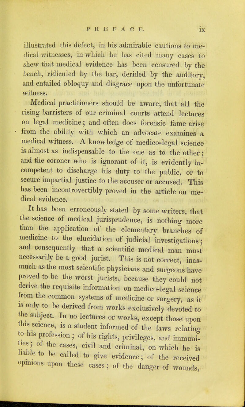illustrated this defect, in his admirable cautions to me- dical witnesses, in which he has cited many cases to shew that medical evidence has been censured by the bench, ridiculed by the bar, derided by the auditory, and entailed obloquy and disgrace upon the unfortunate witness. Medical practitioners should be aware, that all the rising barristers of our criminal courts attend lectures on legal medicine; and often does forensic fame arise from the ability with which an advocate examines a medical witness. A knowledge of medico-legal science is almost as indispensable to the one as to the other; and the coroner who is ignorant of it, is evidently in- competent to discharge his duty to the public, or to secure impartial justice to the accuser or accused. This has been incontrovertibly proved in the article on me- dical evidence. It has been erroneously stated by some writers, that the science of medical jurisprudence, is nothing more than the application of the elementary branches of medicine to the elucidation of judicial investigations t and consequently that a scientific medical man must necessarily be a good jurist. This is not correct, inas- much as the most scientific physicians and surgeons have proved to be the worst jurists, because they could not derive the requisite information on medico-legal science from the common systems of medicine or surgery, as it is only to be derived from works exclusively devoted to the subject. In no lectures or works, except those upon this science, is a student informed of the laws relating to his profession; of his rights, privileges, and immuni- ties; of the cases, civil and criminal, on which he is liable to be called to give evidence; of the received opinions upon these cases; of the danger of wounds,