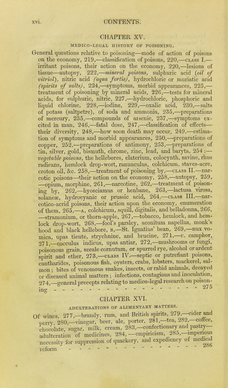 CHAPTER XV. MEDICO-LEGAL HISTORY OF POISONING. General questions relative to poisoning—mode of action of poisons on the economy, 219,—classification of poisons, 220,—class I.— irritant poisons, their action on the economy, 220,—lesions of tissue—autopsy, 222,—mineral poisons, sulphuric acid (oil of vitriol), nitric acid (aqua fortis), hydrochloric or muriatic acid (spirits of salts), 224,—symptoms, morbid appearances, 225,— treatment of poisoning by mineral acids, 226,—tests for mineral acids, for sulphuric, nitric, 227,—hydrochloric, phosphoric and liquid chlorine, 228,—iodine, 229,—oxalic acid, 230,—salts of potass (saltpetre), of soda and ammonia, 235,—preparations of mercury, 235,—compounds of arsenic, 237,—symptoms ex- cited in man, 246,—fatal dose, 247,—classification of effects— their diversity, 248,—how soon death may occur, 249,—estima- tion of symptoms and morbid appearances, 250,—preparations of copper, 252,—preparations of antimony, 253,—preparations of tin, silver, gold, bismuth, chrome, zinc, lead, and baryta, 254:— vegetable poisons, the hellebores, elaterium, colocynth, savine, rhus radicans, hemlock drop-wort, ranunculus, colchicum, staves-acre, croton oil, &c. 258,—treatment of poisoning by,—class II.—nar- cotic poisons—their action on the economy, 258,—autopsy, 259, —opium, morphine, 261,—narcotine, 262,—treatment of poison- ing by, 262,—hyosciamus or henbane, 263,—lactusa virosa, solanese, hydrocyanic or prussic acid, 264,—class III.—nar- cotico-acrid poisons, their action upon the economy, enumeration of them, 265,—a, colchicum, squill, digitalis, and belladonna, 266, —stramonium, or thorn-apple, 267,—tobacco, hemlock, and hem- lock drop-wort, 268,—fool's parsley, aconitum napellus, monk's hood and black hellebore, b,—St. Ignatius' bean, 269,—mix vo- mica, upas tieute, strychnine, and brucine, 271,—c. camphor, 271,—cpcculus indicus, upas antiar, 272,—mushrooms or fungi, poisonous grain, secale cornutum, or spurred rye, alcohol or ardent spirit and ether, 273,—class IV.—septic or putrefiant poisons, cantharides, poisonous fish, oysters, crabs, lobsters, mackerel, sal- mon ; bites of venomous snakes, insects, or rabid animals, decayed or diseased animal matters ; infections, contagions and inoculation, 274 —general precepts relating to medico-legal research on poison- • - - - ~ 2, / d CHAPTER XVI. ADULTERATIONS OF ALIMENTARY MATTERS. Of wines, 277 —brandy, rum, and British spirits, 279 — cider and perrv. 280,—vinegar, beer, ale, porter, 281,—tea, 282,—coffee, chocolate, sugar, milk, cream, 283,—confectionary and pastry- adulteration of medicines, 284, -empiricism, 285,-imperious necessity for suppression of quackery, and expediency of medical reform